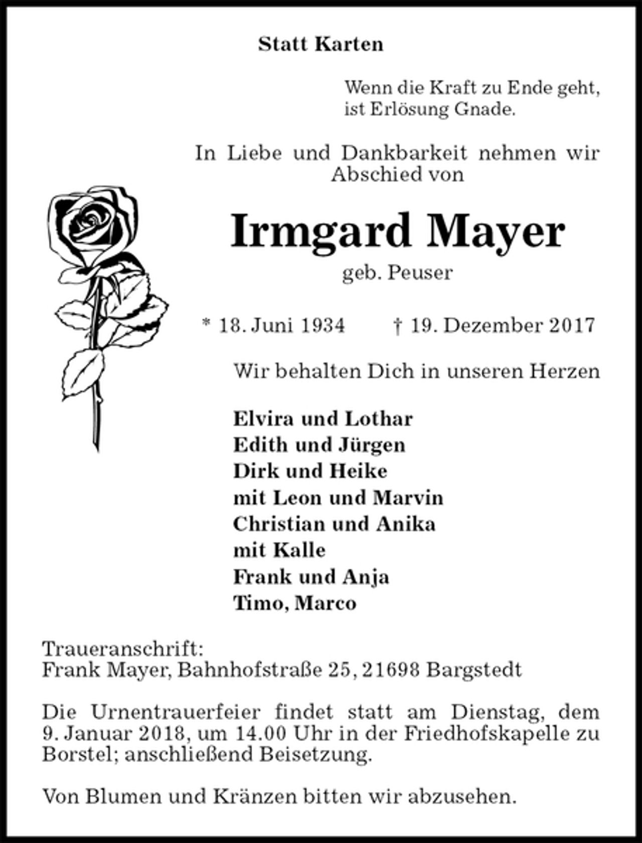 <p>Statt Karten</p><p>Wenn die Kraft zu Ende geht,<br />ist Erlösung Gnade.<br />In Liebe und Dankbarkeit nehmen wir Abschied von<br />Irmgard Mayer<br />geb. Peuser</p><p>* 18. Juni 1934 † 19. Dezember 2017<br />Wir behalten Dich in unseren Herzen</p><p>Elvira und Lothar<br />Edith und Jürgen<br />Dirk und Heike<br />mit Leon und Marvin<br />Christian und Anika<br />mit Kalle<br />Frank und Anja<br />Timo, Marco<br />Traueranschrift:<br />Frank Mayer, Bahnhofstraße 25, 21698 Bargstedt</p><p>Die Urnentrauerfeier findet statt am Dienstag, dem<br />9. Januar 2018, um 14.00 Uhr in der Friedhofskapelle zu Borstel; anschließend Beisetzung.</p><p>Von Blumen und Kränzen bitten wir abzusehen.</p>