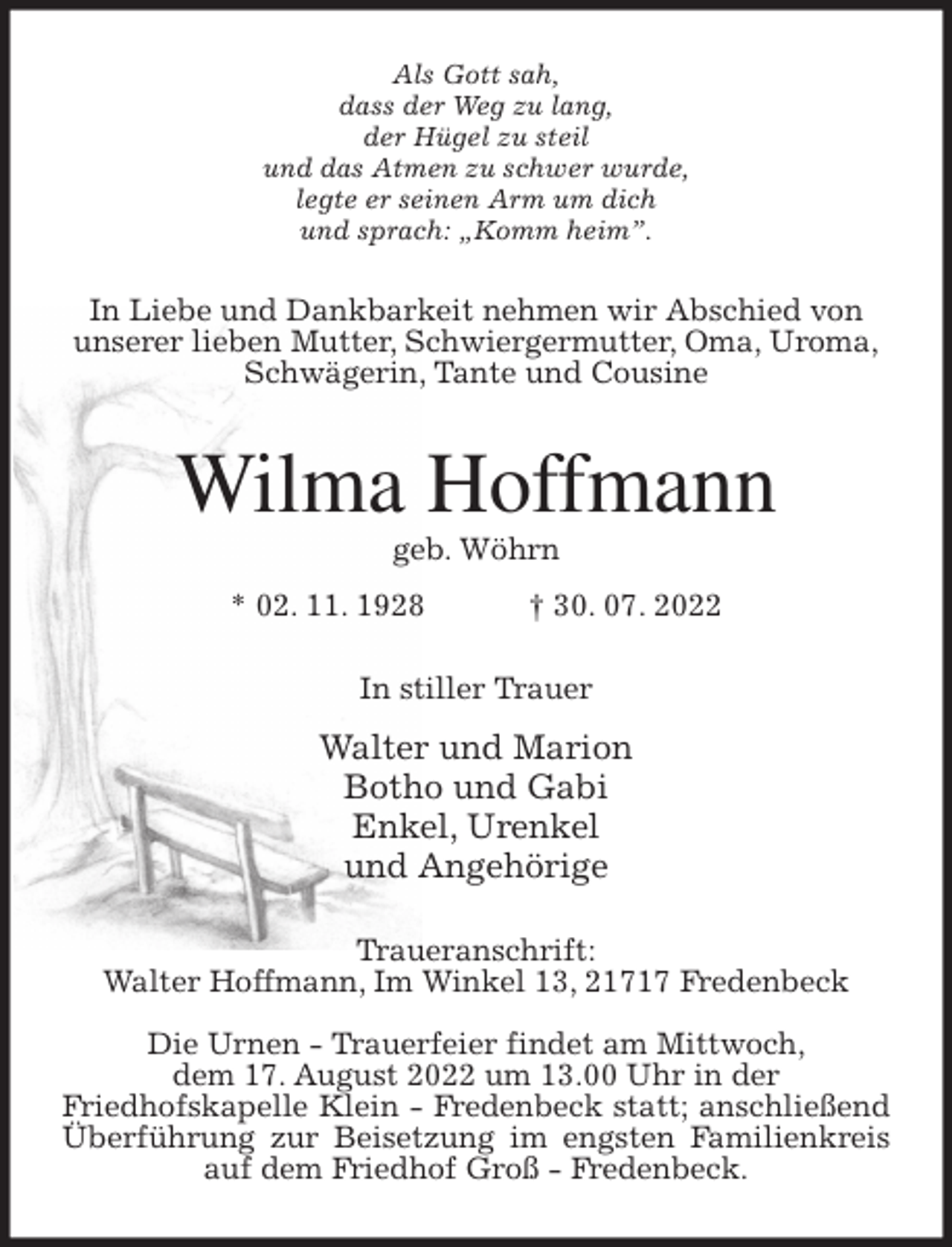 <p>Als Gott sah,<br />dass der Weg zu lang,<br />der Hügel zu steil<br />und das Atmen zu schwer wurde,<br />legte er seinen Arm um dich<br />und sprach: „Komm heim”.<br />In Liebe und Dankbarkeit nehmen wir Abschied von<br />unserer lieben Mutter, Schwiergermutter, Oma, Uroma,<br />Schwägerin, Tante und Cousine<br />Wilma Hoffmann<br />geb. Wöhrn<br />* 02. 11. 1928 † 30. 07. 2022<br />In stiller Trauer<br />Walter und Marion<br />Botho und Gabi<br />Enkel, Urenkel<br />und Angehörige<br />Traueranschrift:<br />Walter Hoffmann, Im Winkel 13, 21717 Fredenbeck</p><p>Die Urnen - Trauerfeier findet am Mittwoch,<br />dem 17. August 2022 um 13.00 Uhr in der<br />Friedhofskapelle Klein - Fredenbeck statt; anschließend Überführung zur Beisetzung im engsten Familienkreis auf dem Friedhof Groß - Fredenbeck.</p>