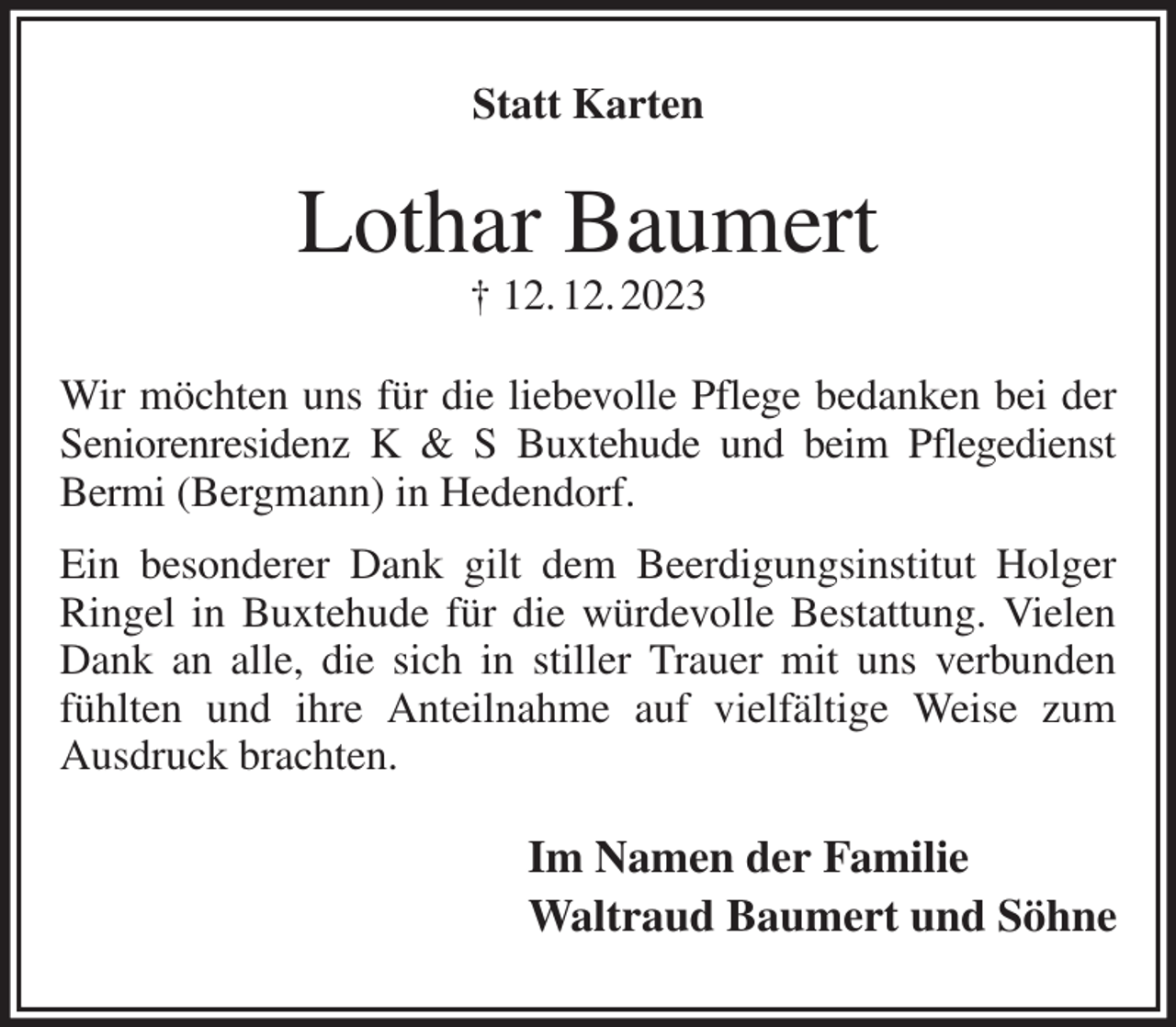 <p>Statt Karten<br />Lothar Baumert<br />† 12. 12. 2023<br />Wir möchten uns für die liebevolle Pflege bedanken bei der Seniorenresidenz K &amp; S Buxtehude und beim Pflegedienst Bermi (Bergmann) in Hedendorf.<br />Ein besonderer Dank gilt dem Beerdigungsinstitut Holger Ringel in Buxtehude für die würdevolle Bestattung. Vielen Dank an alle, die sich in stiller Trauer mit uns verbunden fühlten und ihre Anteilnahme auf vielfältige Weise zum Ausdruck brachten.<br />Im Namen der Familie<br />Waltraud Baumert und Söhne</p>