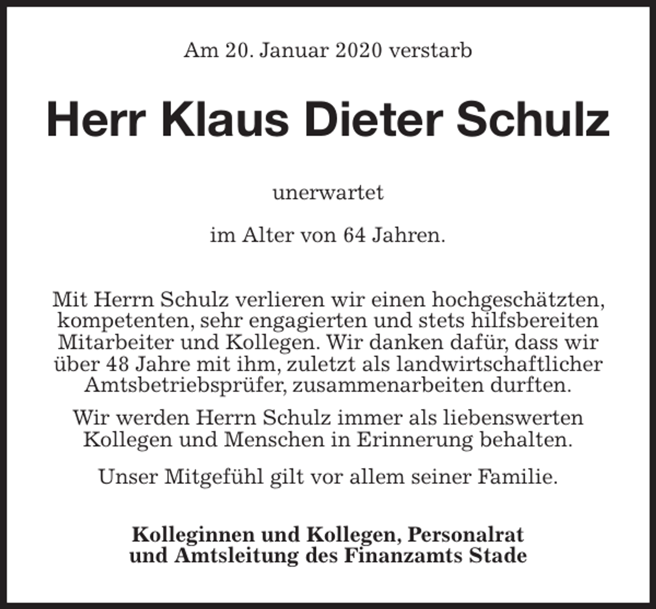 <p>Am 20. Januar 2020 verstarb<br />Herr Klaus Dieter Schulz<br />unerwartet</p><p>im Alter von 64 Jahren.</p><p>Mit Herrn Schulz verlieren wir einen hochgeschätzten, kompetenten, sehr engagierten und stets hilfsbereiten Mitarbeiter und Kollegen. Wir danken dafür, dass wir über 48 Jahre mit ihm, zuletzt als landwirtschaftlicher<br />Amtsbetriebsprüfer, zusammenarbeiten durften.<br />Wir werden Herrn Schulz immer als liebenswerten<br />Kollegen und Menschen in Erinnerung behalten.</p><p>Unser Mitgefühl gilt vor allem seiner Familie.<br />Kolleginnen und Kollegen, Personalrat<br />und Amtsleitung des Finanzamts Stade</p>