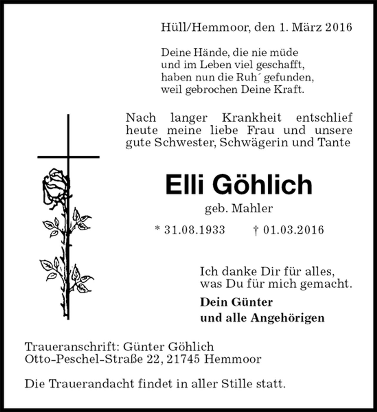 <p>Hüll/Hemmoor, den 1. März 2016</p>
<p>Deine Hände, die nie müde<br />und im Leben viel geschafft,<br />haben nun die Ruh´ gefunden,<br />weil gebrochen Deine Kraft.<br />Nach langer Krankheit entschlief<br />heute meine liebe Frau und unsere<br />gute Schwester, Schwägerin und Tante<br />Elli Göhlich<br />geb. Mahler<br />* 31.08.1933 † 01.03.2016<br />Ich danke Dir für alles,<br />was Du für mich gemacht.<br />Dein Günter<br />und alle Angehörigen<br />Traueranschrift: Günter Göhlich<br />Otto-Peschel-Straße 22, 21745 Hemmoor<br />Die Trauerandacht findet in aller Stille statt.</p>