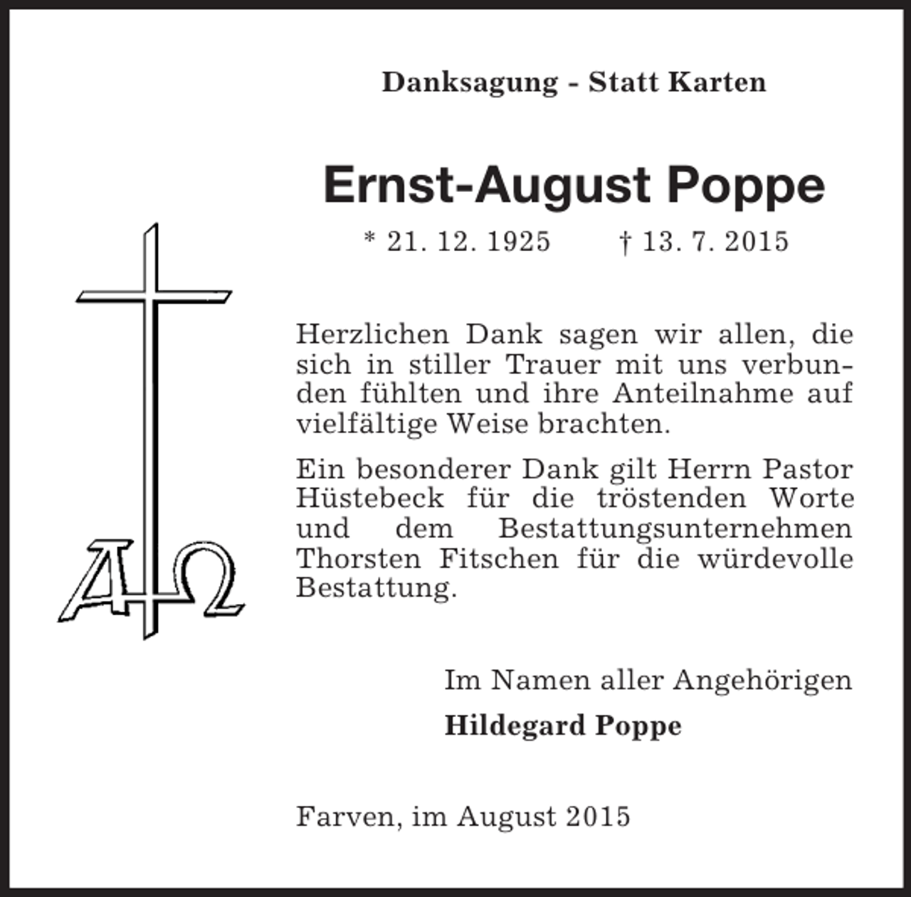<p>Danksagung - Statt Karten<br />Ernst-August Poppe<br />* 21. 12. 1925 † 13. 7. 2015<br />Herzlichen Dank sagen wir allen, die sich in stiller Trauer mit uns verbunden fühlten und ihre Anteilnahme auf vielfältige Weise brachten.<br />Ein besonderer Dank gilt Herrn Pastor Hüstebeck für die tröstenden Worte und dem Bestattungsunternehmen Thorsten Fitschen für die würdevolle Bestattung.<br />Im Namen aller Angehörigen<br />Hildegard Poppe<br />Farven, im August 2015</p>