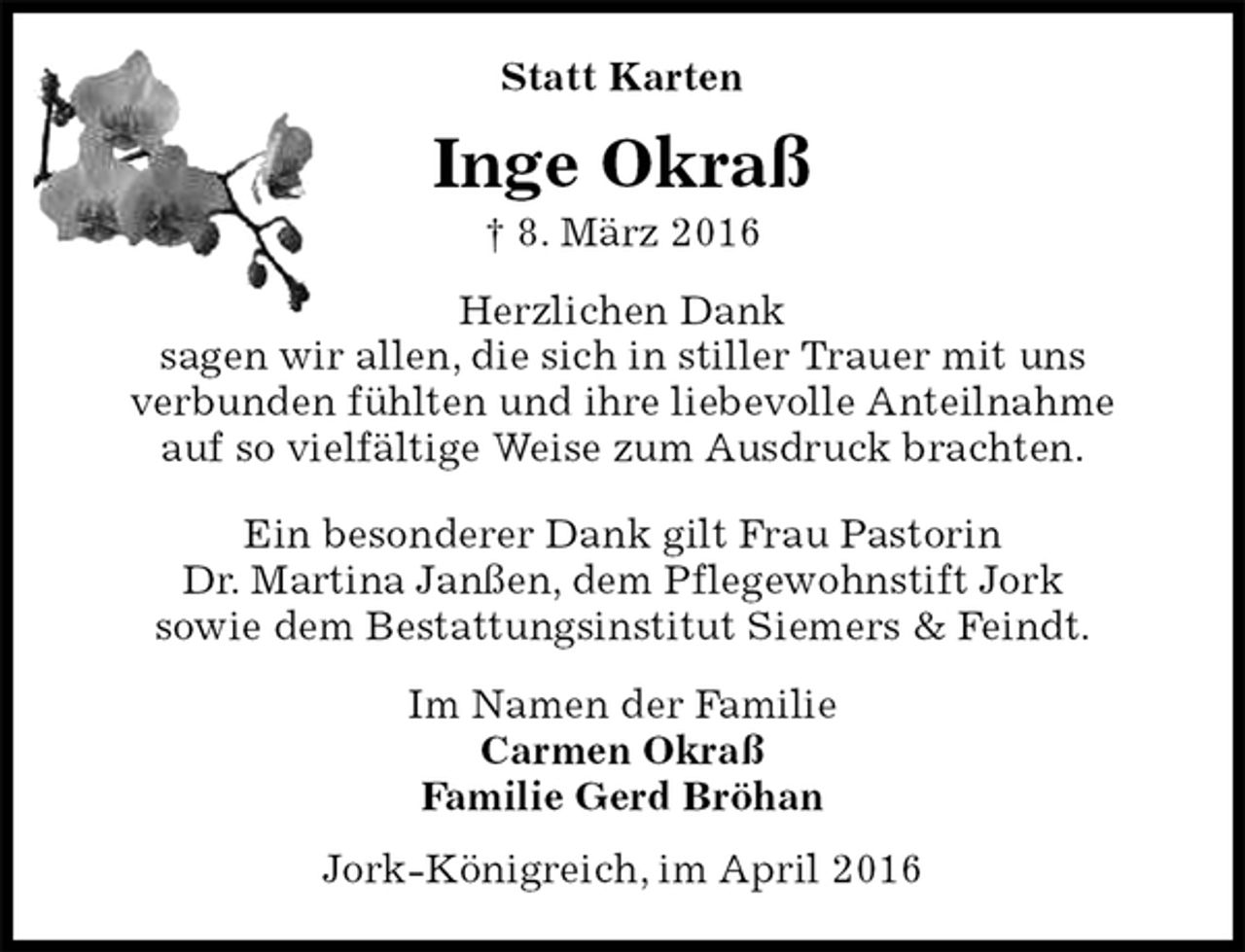 <p>Statt Karten<br />Inge Okraß<br />† 8. März 2016<br />Herzlichen Dank<br />sagen wir allen, die sich in stiller Trauer mit uns<br />verbunden fühlten und ihre liebevolle Anteilnahme<br />auf so vielfältige Weise zum Ausdruck brachten.</p>
<p>Ein besonderer Dank gilt Frau Pastorin<br />Dr. Martina Janßen, dem Pflegewohnstift Jork<br />sowie dem Bestattungsinstitut Siemers &amp; Feindt.<br />Im Namen der Familie<br />Carmen Okraß<br />Familie Gerd Bröhan<br />Jork-Königreich, im April 2016</p>