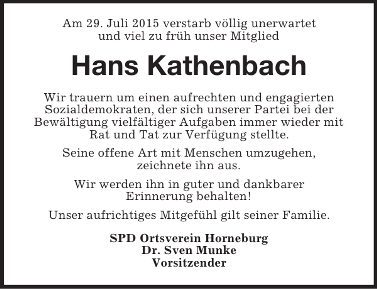 <p>Am 29. Juli 2015 verstarb völlig unerwartet<br />und viel zu früh unser Mitglied<br />Hans Kathenbach<br />Wir trauern um einen aufrechten und engagierten<br />Sozialdemokraten, der sich unserer Partei bei der<br />Bewältigung vielfältiger Aufgaben immer wieder mit Rat und Tat zur Verfügung stellte.<br />Seine offene Art mit Menschen umzugehen,<br />zeichnete ihn aus.<br />Wir werden ihn in guter und dankbarer<br />Erinnerung behalten!<br />Unser aufrichtiges Mitgefühl gilt seiner Familie.<br />SPD Ortsverein Horneburg<br />Dr. Sven Munke<br />Vorsitzender</p>