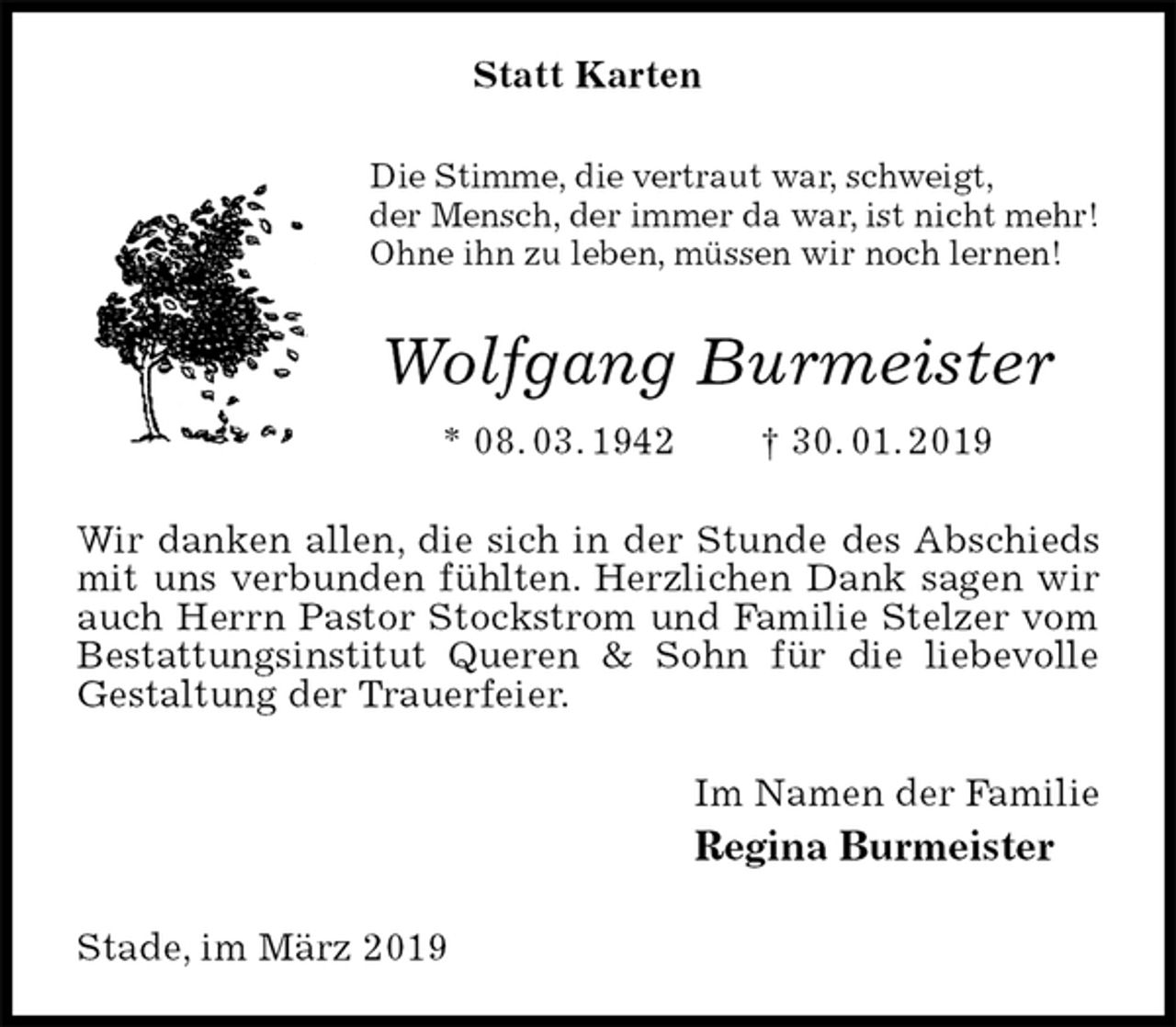 <p>Statt Karten<br />Die Stimme, die vertraut war, schweigt,<br />der Mensch, der immer da war, ist nicht mehr!<br />Ohne ihn zu leben, müssen wir noch lernen!<br />Wolfgang Burmeister<br />* 08. 03. 1942 † 30. 01. 2019<br />Wir danken allen, die sich in der Stunde des Abschieds mit uns verbunden fühlten. Herzlichen Dank sagen wir auch Herrn Pastor Stockstrom und Familie Stelzer vom Bestattungsinstitut Queren &amp; Sohn für die liebevolle Gestaltung der Trauerfeier.<br />Im Namen der Familie<br />Regina Burmeister<br />Stade, im März 2019</p>