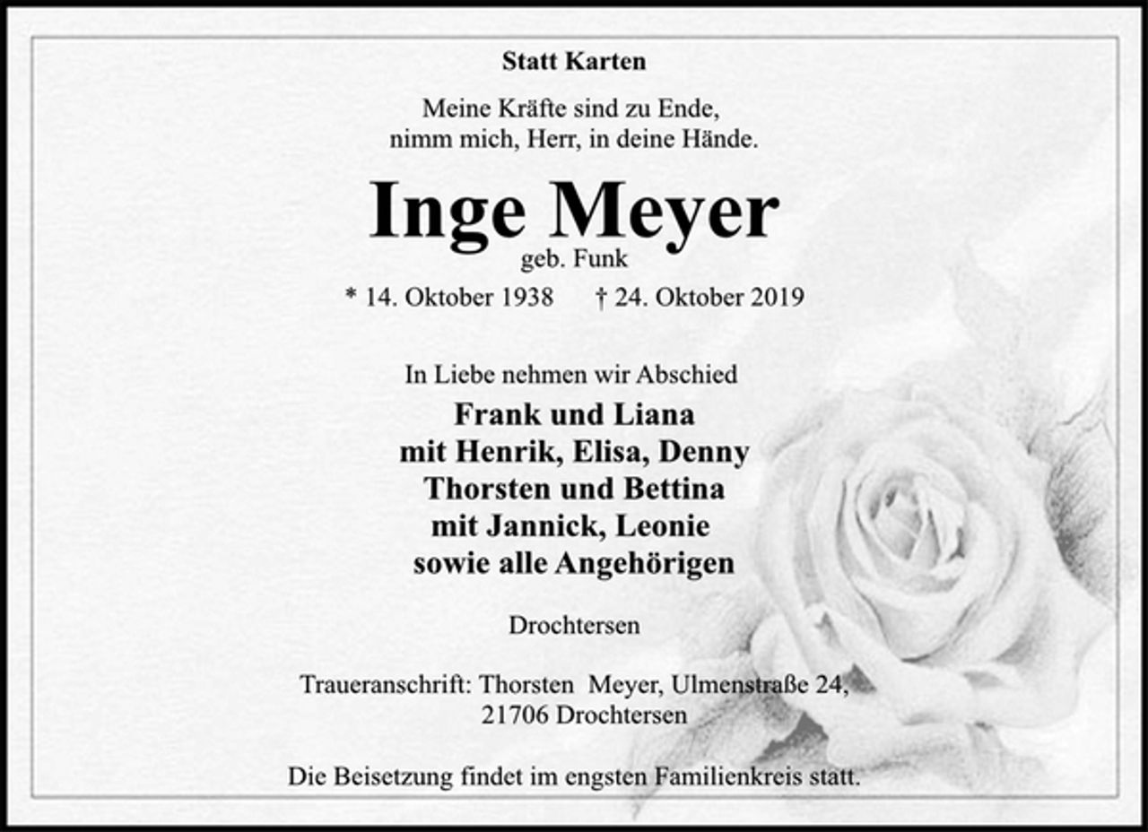 <p>Statt Karten<br />Meine Kräfte sind zu Ende,<br />nimm mich, Herr, in deine Hände.<br />Inge Meyer<br />geb. Funk<br />* 14. Oktober 1938 † 24. Oktober 2019<br />In Liebe nehmen wir Abschied<br />Frank und Liana<br />mit Henrik, Elisa, Denny<br />Thorsten und Bettina<br />mit Jannick, Leonie<br />sowie alle Angehörigen<br />Drochtersen<br />Traueranschrift: Thorsten Meyer, Ulmenstraße 24,<br />21706 Drochtersen<br />Die Beisetzung findet im engsten Familienkreis statt.</p>