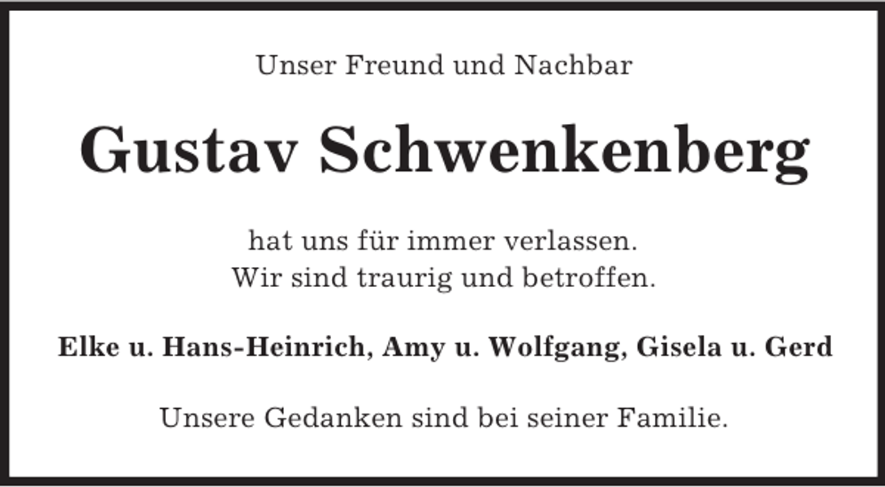 <p>Unser Freund und Nachbar<br />Gustav Schwenkenberg<br />hat uns für immer verlassen.<br />Wir sind traurig und betroffen.<br />Elke u. Hans-Heinrich, Amy u. Wolfgang, Gisela u. Gerd<br />Unsere Gedanken sind bei seiner Familie.</p>
