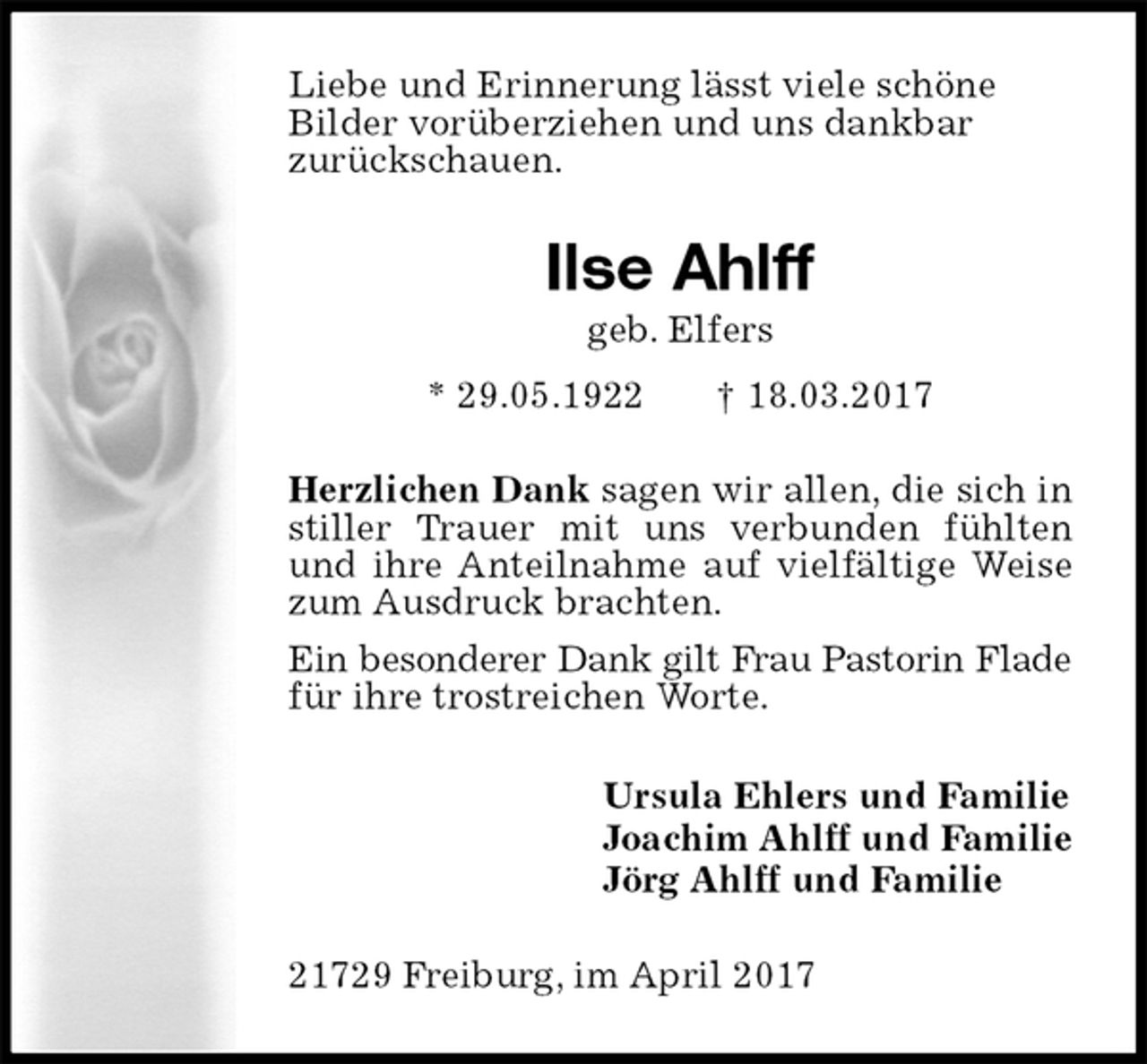 <p>Liebe und Erinnerung lässt viele schöne<br />Bilder vorüberziehen und uns dankbar<br />zurückschauen.<br />Ilse Ahlff<br />geb. Elfers<br />* 29.05.1922 † 18.03.2017<br />Herzlichen Dank sagen wir allen, die sich in stiller Trauer mit uns verbunden fühlten und ihre Anteilnahme auf vielfältige Weise zum Ausdruck brachten.<br />Ein besonderer Dank gilt Frau Pastorin Flade<br />für ihre trostreichen Worte.<br />Ursula Ehlers und Familie<br />Joachim Ahlff und Familie<br />Jörg Ahlff und Familie<br />21729 Freiburg, im April 2017</p>