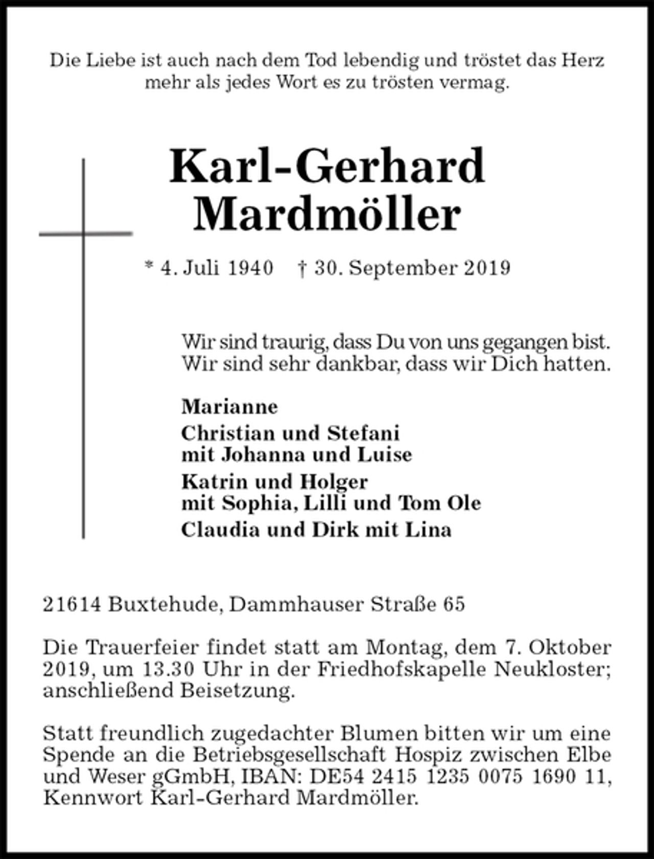 <p>Die Liebe ist auch nach dem Tod lebendig und tröstet das Herz<br />mehr als jedes Wort es zu trösten vermag.<br />Karl-Gerhard<br />Mardmöller<br />* 4. Juli 1940 † 30. September 2019<br />Wir sind traurig, dass Du von uns gegangen bist.<br />Wir sind sehr dankbar, dass wir Dich hatten.</p><p>Marianne<br />Christian und Stefani<br />mit Johanna und Luise<br />Katrin und Holger<br />mit Sophia, Lilli und Tom Ole<br />Claudia und Dirk mit Lina<br />21614 Buxtehude, Dammhauser Straße 65</p><p>Die Trauerfeier findet statt am Montag, dem 7. Oktober 2019, um 13.30 Uhr in der Friedhofskapelle Neukloster; anschließend Beisetzung.</p><p>Statt freundlich zugedachter Blumen bitten wir um eine Spende an die Betriebsgesellschaft Hospiz zwischen Elbe und Weser gGmbH, IBAN: DE54 2415 1235 0075 1690 11, Kennwort Karl-Gerhard Mardmöller.</p>