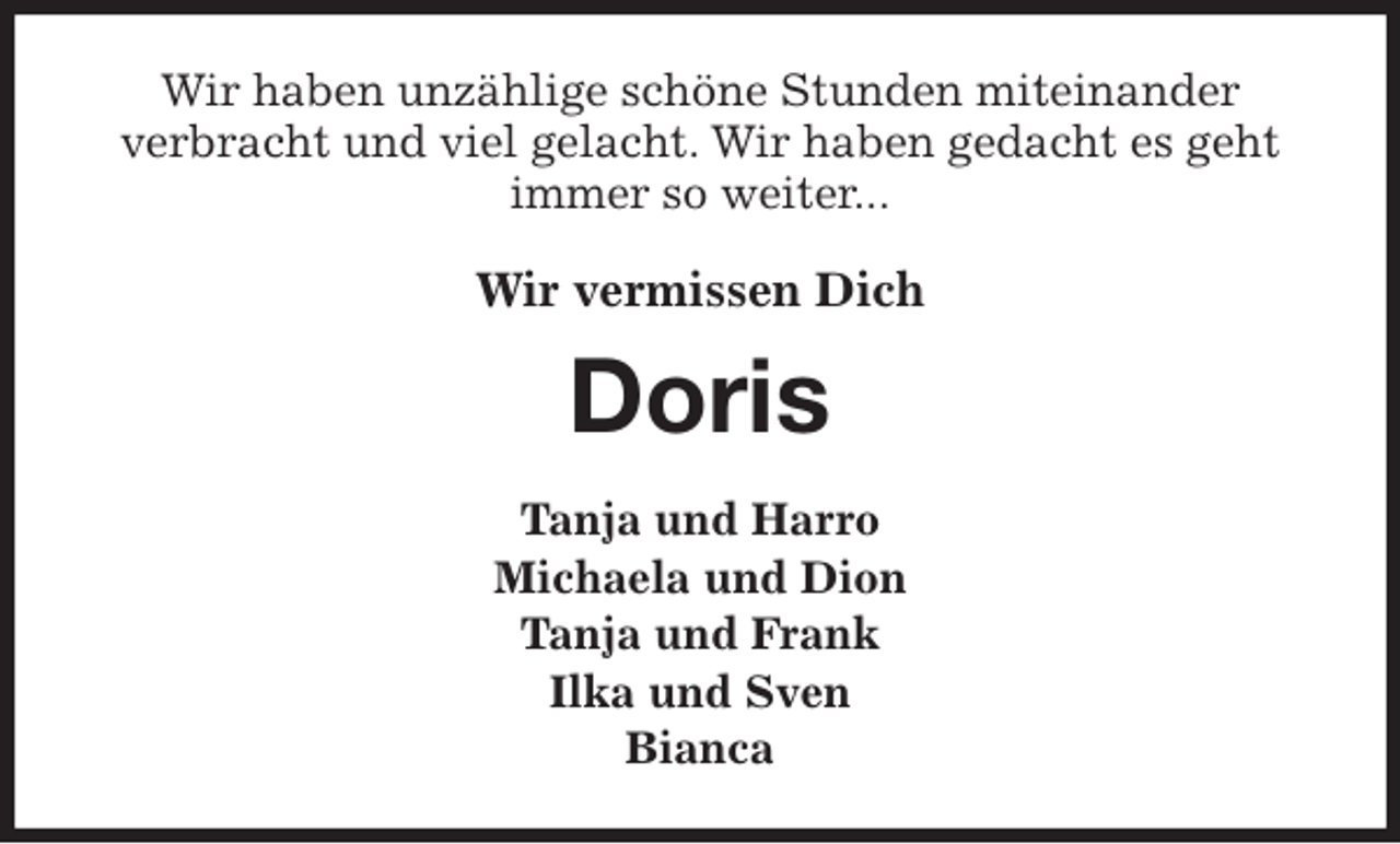 <p>Wir haben unzählige schöne Stunden miteinander<br />verbracht und viel gelacht. Wir haben gedacht es geht immer so weiter...<br />Wir vermissen Dich<br />Doris<br />Tanja und Harro<br />Michaela und Dion<br />Tanja und Frank<br />Ilka und Sven<br />Bianca</p>