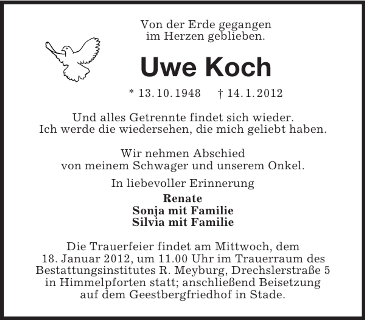 <p>Von der Erde gegangen<br />im Herzen geblieben.</p><p>Uwe Koch<br />* 13. 10. 1948</p><p>† 14. 1. 2012</p><p>Und alles Getrennte findet sich wieder.<br />Ich werde die wiedersehen, die mich geliebt haben.<br />Wir nehmen Abschied<br />von meinem Schwager und unserem Onkel.<br />In liebevoller Erinnerung<br />Renate<br />Sonja mit Familie<br />Silvia mit Familie<br />Die Trauerfeier findet am Mittwoch, dem<br />18. Januar 2012, um 11.00 Uhr im Trauerraum des<br />Bestattungsinstitutes R. Meyburg, Drechslerstraße 5<br />in Himmelpforten statt; anschließend Beisetzung<br />auf dem Geestbergfriedhof in Stade.</p>
