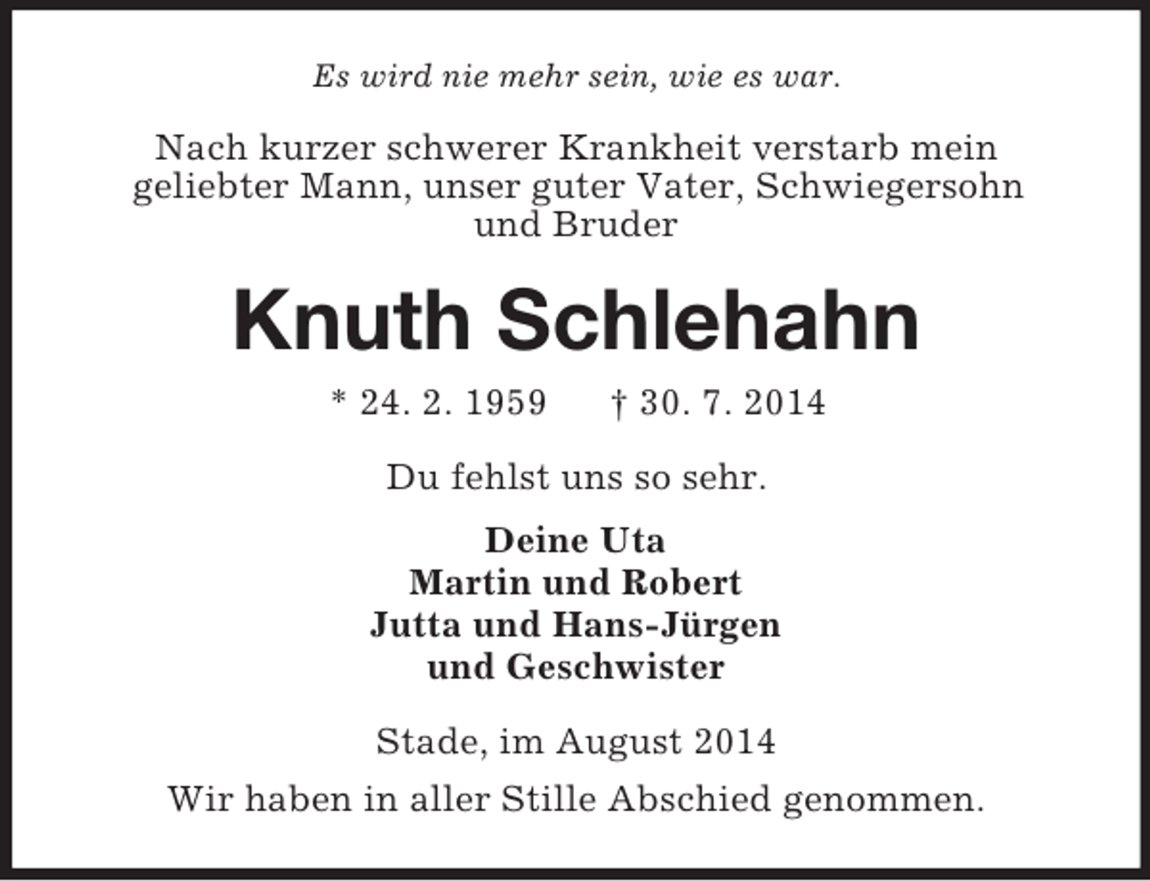<p>Es wird nie mehr sein, wie es war.<br />Nach kurzer schwerer Krankheit verstarb mein<br />geliebter Mann, unser guter Vater, Schwiegersohn<br />und Bruder<br />Knuth Schlehahn<br />* 24. 2. 1959 † 30. 7. 2014<br />Du fehlst uns so sehr.<br />Deine Uta<br />Martin und Robert<br />Jutta und Hans-Jürgen<br />und Geschwister<br />Stade, im August 2014<br />Wir haben in aller Stille Abschied genommen.</p>