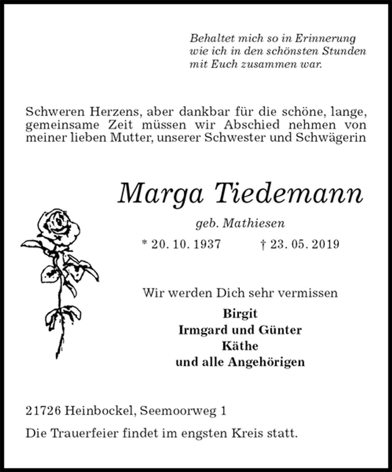 <p>Behaltet mich so in Erinnerung<br />wie ich in den schönsten Stunden<br />mit Euch zusammen war.<br />Schweren Herzens, aber dankbar für die schöne, lange, gemeinsame Zeit müssen wir Abschied nehmen von<br />meiner lieben Mutter, unserer Schwester und Schwägerin<br />Marga Tiedemann<br />geb. Mathiesen<br />* 20. 10. 1937 † 23. 05. 2019<br />Wir werden Dich sehr vermissen<br />Birgit<br />Irmgard und Günter<br />Käthe<br />und alle Angehörigen<br />21726 Heinbockel, Seemoorweg 1<br />Die Trauerfeier findet im engsten Kreis statt.</p>