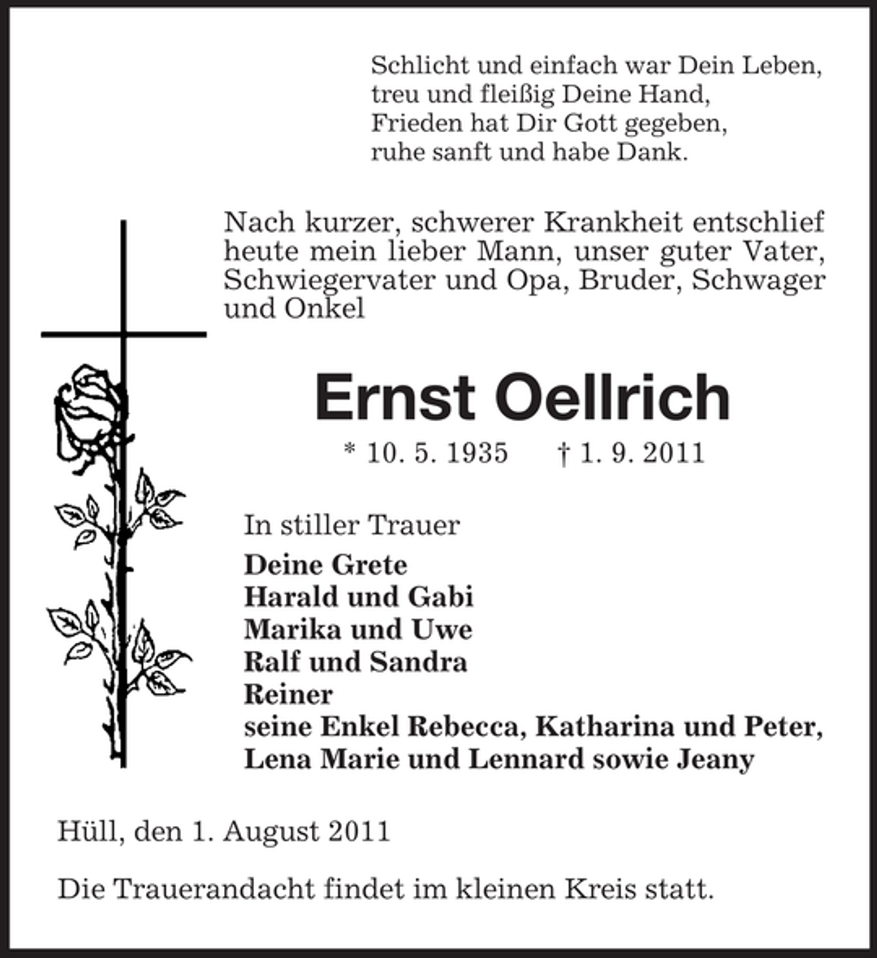 <p>Schlicht und einfach war Dein Leben,<br />treu und fleißig Deine Hand,<br />Frieden hat Dir Gott gegeben,<br />ruhe sanft und habe Dank.</p><p>Nach kurzer, schwerer Krankheit entschlief<br />heute mein lieber Mann, unser guter Vater,<br />Schwiegervater und Opa, Bruder, Schwager<br />und Onkel</p><p>Ernst Oellrich<br />* 10. 5. 1935</p><p>† 1. 9. 2011</p><p>In stiller Trauer<br />Deine Grete<br />Harald und Gabi<br />Marika und Uwe<br />Ralf und Sandra<br />Reiner<br />seine Enkel Rebecca, Katharina und Peter,<br />Lena Marie und Lennard sowie Jeany<br />Hüll, den 1. August 2011<br />Die Trauerandacht findet im kleinen Kreis statt.</p>