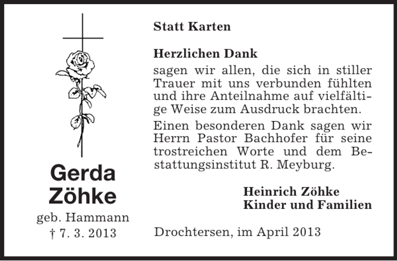 <p>Statt Karten</p><p>Gerda<br />Zöhke<br />geb. Hammann<br />† 7. 3. 2013</p><p>Herzlichen Dank<br />sagen wir allen, die sich in stiller<br />Trauer mit uns verbunden fühlten<br />und ihre Anteilnahme auf vielfältige Weise zum Ausdruck brachten.<br />Einen besonderen Dank sagen wir<br />Herrn Pastor Bachhofer für seine<br />trostreichen Worte und dem Bestattungsinstitut R. Meyburg.<br />Heinrich Zöhke<br />Kinder und Familien<br />Drochtersen, im April 2013</p>