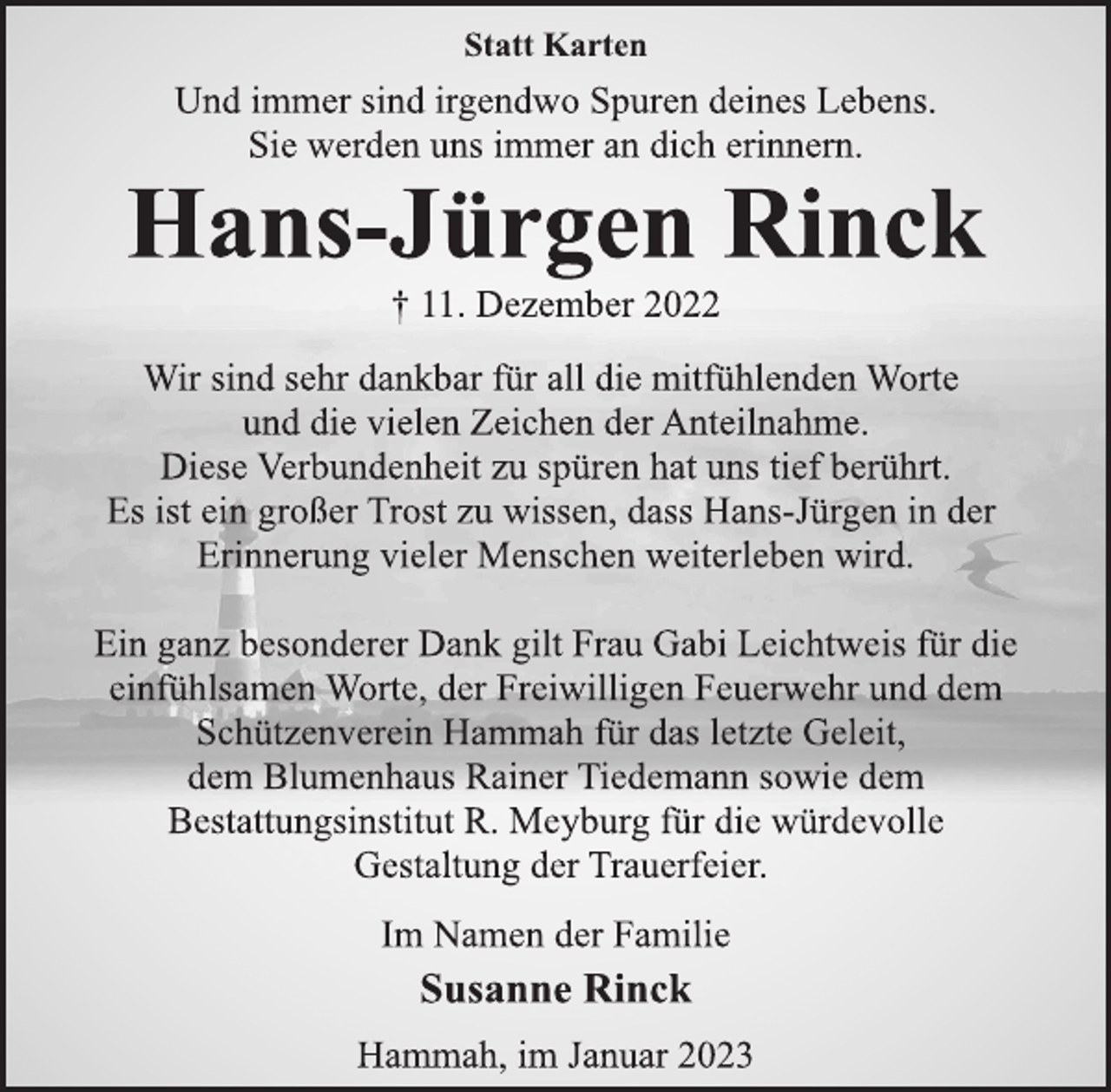 <p>Statt Karten<br />Und immer sind irgendwo Spuren deines Lebens.<br />Sie werden uns immer an dich erinnern.<br />Hans-Jürgen Rinck<br />† 11. Dezember 2022<br />Wir sind sehr dankbar für all die mitfühlenden Worte<br />und die vielen Zeichen der Anteilnahme.<br />Diese Verbundenheit zu spüren hat uns tief berührt.<br />Es ist ein großer Trost zu wissen, dass Hans-Jürgen in der<br />Erinnerung vieler Menschen weiterleben wird.<br />Ein ganz besonderer Dank gilt Frau Gabi Leichtweis für die<br />einfühlsamen Worte, der Freiwilligen Feuerwehr und dem<br />Schützenverein Hammah für das letzte Geleit,<br />dem Blumenhaus Rainer Tiedemann sowie dem<br />Bestattungsinstitut R. Meyburg für die würdevolle<br />Gestaltung der Trauerfeier.<br />Im Namen der Familie<br />Susanne Rinck<br />Hammah, im Januar 2023</p>