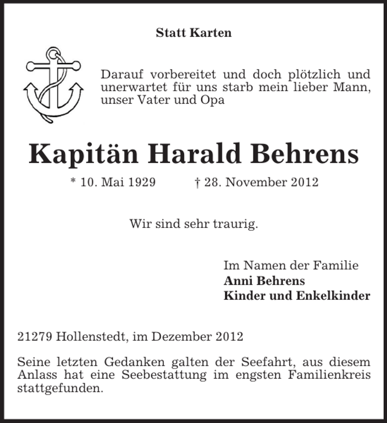 <p>Statt Karten<br />Darauf vorbereitet und doch plötzlich und unerwartet für uns starb mein lieber Mann, unser Vater und Opa<br />Kapitän Harald Behrens<br />* 10. Mai 1929 † 28. November 2012<br />Wir sind sehr traurig.<br />Im Namen der Familie<br />Anni Behrens<br />Kinder und Enkelkinder<br />21279 Hollenstedt, im Dezember 2012</p><p>Seine letzten Gedanken galten der Seefahrt, aus diesem Anlass hat eine Seebestattung im engsten Familienkreis stattgefunden.</p>
