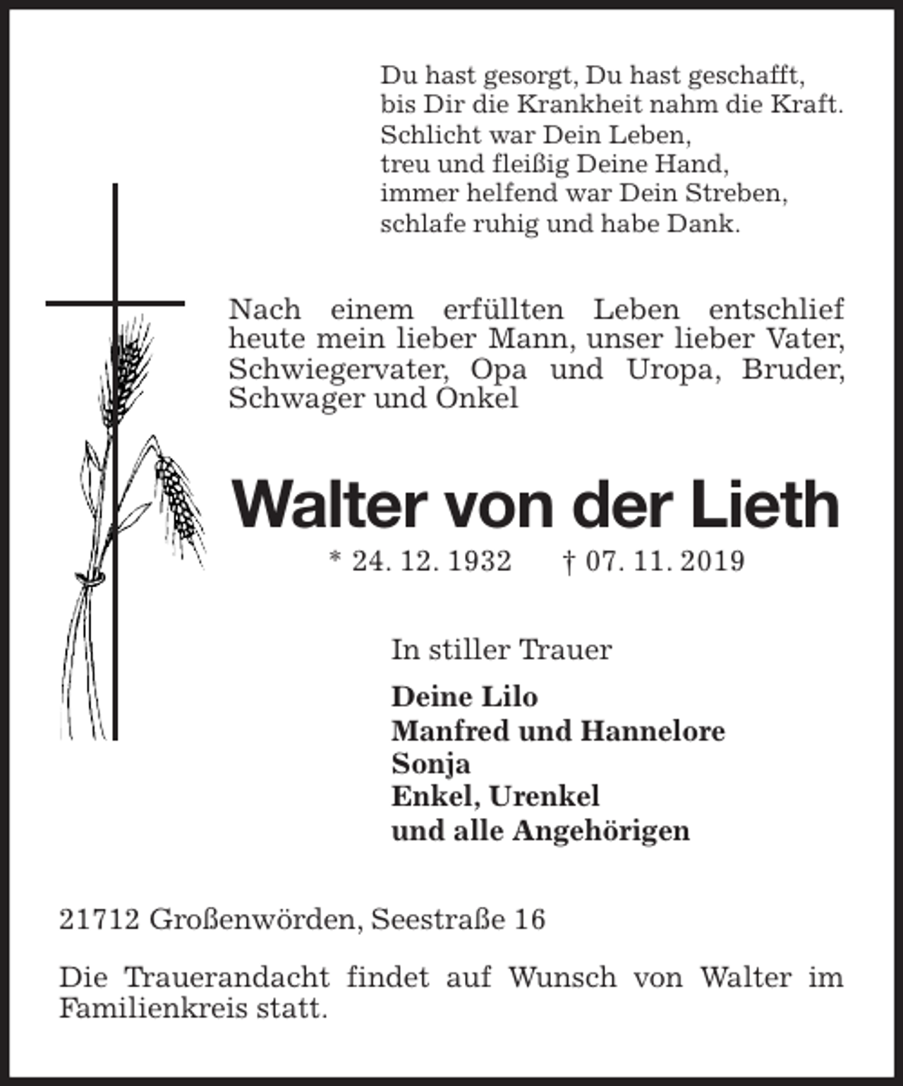 <p>Du hast gesorgt, Du hast geschafft,<br />bis Dir die Krankheit nahm die Kraft.<br />Schlicht war Dein Leben,<br />treu und fleißig Deine Hand,<br />immer helfend war Dein Streben,<br />schlafe ruhig und habe Dank.<br />Nach einem erfüllten Leben entschlief<br />heute mein lieber Mann, unser lieber Vater, Schwiegervater, Opa und Uropa, Bruder, Schwager und Onkel<br />Walter von der Lieth<br />* 24. 12. 1932 † 07. 11. 2019<br />In stiller Trauer<br />Deine Lilo<br />Manfred und Hannelore<br />Sonja<br />Enkel, Urenkel<br />und alle Angehörigen<br />21712 Großenwörden, Seestraße 16</p><p>Die Trauerandacht findet auf Wunsch von Walter im<br />Familienkreis statt.</p>