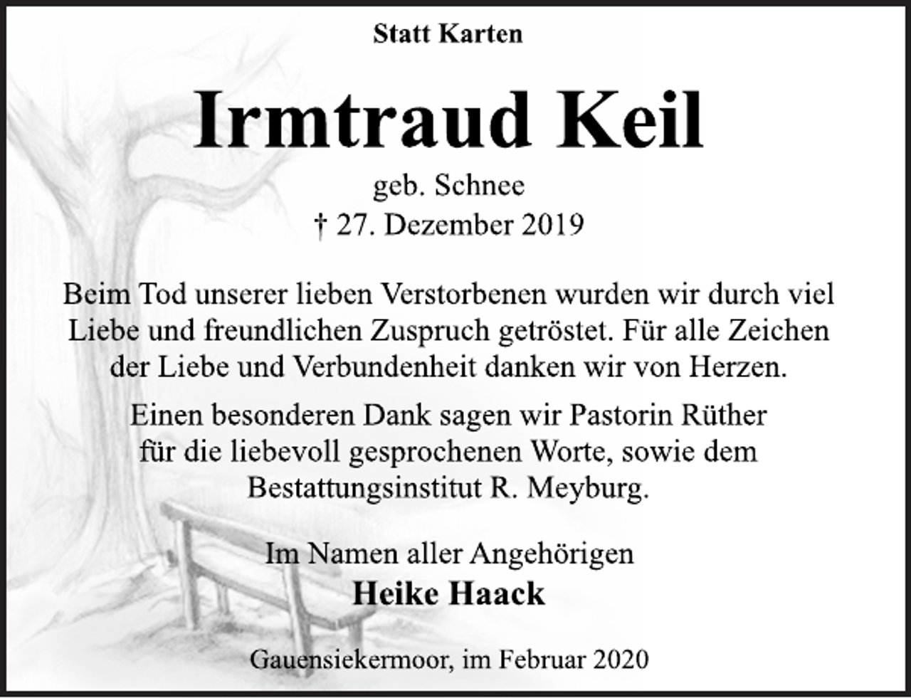 <p>Statt Karten<br />Irmtraud Keil<br />geb. Schnee<br />† 27. Dezember 2019<br />Beim Tod unserer lieben Verstorbenen wurden wir durch viel Liebe und freundlichen Zuspruch getröstet. Für alle Zeichen der Liebe und Verbundenheit danken wir von Herzen.<br />Einen besonderen Dank sagen wir Pastorin Rüther für die liebevoll gesprochenen Worte, sowie dem Bestattungsinstitut R. Meyburg.<br />Im Namen aller Angehörigen<br />Heike Haack<br />Gauensiekermoor, im Februar 2020</p>