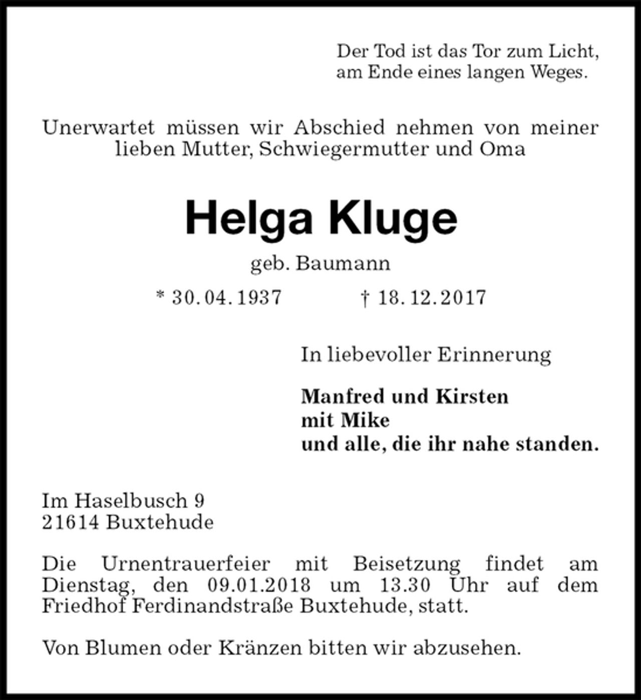 <p>Der Tod ist das Tor zum Licht,<br />am Ende eines langen Weges.<br />Unerwartet müssen wir Abschied nehmen von meiner lieben Mutter, Schwiegermutter und Oma<br />Helga Kluge<br />geb. Baumann<br />* 30. 04. 1937 † 18. 12. 2017<br />In liebevoller Erinnerung</p><p>Manfred und Kirsten<br />mit Mike<br />und alle, die ihr nahe standen.<br />Im Haselbusch 9<br />21614 Buxtehude</p><p>Die Urnentrauerfeier mit Beisetzung findet am<br />Dienstag, den 09.01.2018 um 13.30 Uhr auf dem<br />Friedhof Ferdinandstraße Buxtehude, statt.</p><p>Von Blumen oder Kränzen bitten wir abzusehen.</p>