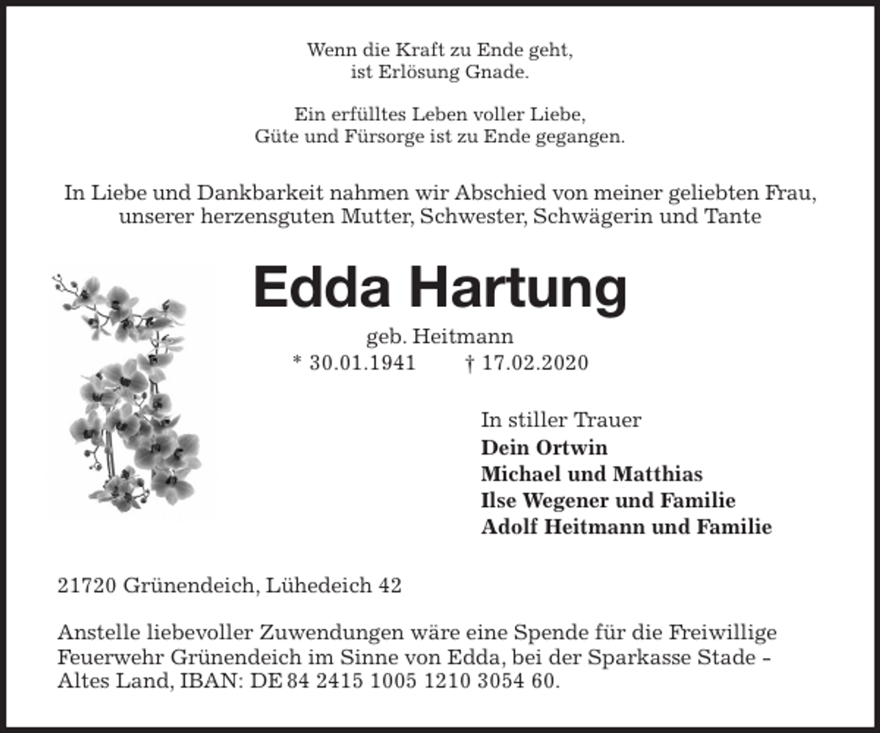 <p>Wenn die Kraft zu Ende geht,<br />ist Erlösung Gnade.</p>
<p>Ein erfülltes Leben voller Liebe,<br />Güte und Fürsorge ist zu Ende gegangen.<br />In Liebe und Dankbarkeit nahmen wir Abschied von meiner geliebten Frau, unserer herzensguten Mutter, Schwester, Schwägerin und Tante<br />Edda Hartung<br />geb. Heitmann<br />* 30.01.1941 † 17.02.2020<br />In stiller Trauer<br />Dein Ortwin<br />Michael und Matthias<br />Ilse Wegener und Familie<br />Adolf Heitmann und Familie<br />21720 Grünendeich, Lühedeich 42</p>
<p>Anstelle liebevoller Zuwendungen wäre eine Spende für die Freiwillige Feuerwehr Grünendeich im Sinne von Edda, bei der Sparkasse Stade -<br />Altes Land, IBAN: DE 84 2415 1005 1210 3054 60.</p>