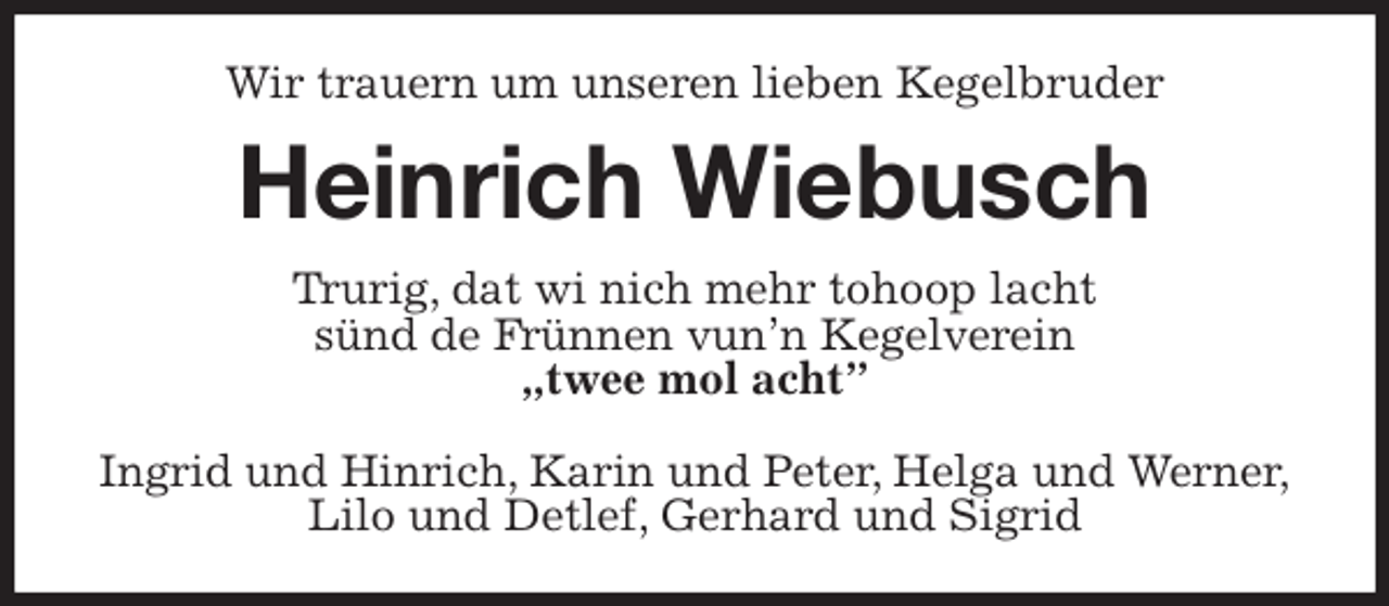 <p>Wir trauern um unseren lieben Kegelbruder<br />Heinrich Wiebusch<br />Trurig, dat wi nich mehr tohoop lacht<br />sünd de Frünnen vun’n Kegelverein<br />„twee mol acht”</p>
<p>Ingrid und Hinrich, Karin und Peter, Helga und Werner,<br />Lilo und Detlef, Gerhard und Sigrid</p>