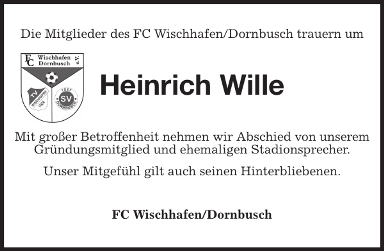 <p>Die Mitglieder des FC Wischhafen/Dornbusch trauern um<br />Heinrich Wille<br />Mit großer Betroffenheit nehmen wir Abschied von unserem Gründungsmitglied und ehemaligen Stadionsprecher.<br />Unser Mitgefühl gilt auch seinen Hinterbliebenen.<br />FC Wischhafen/Dornbusch</p>
