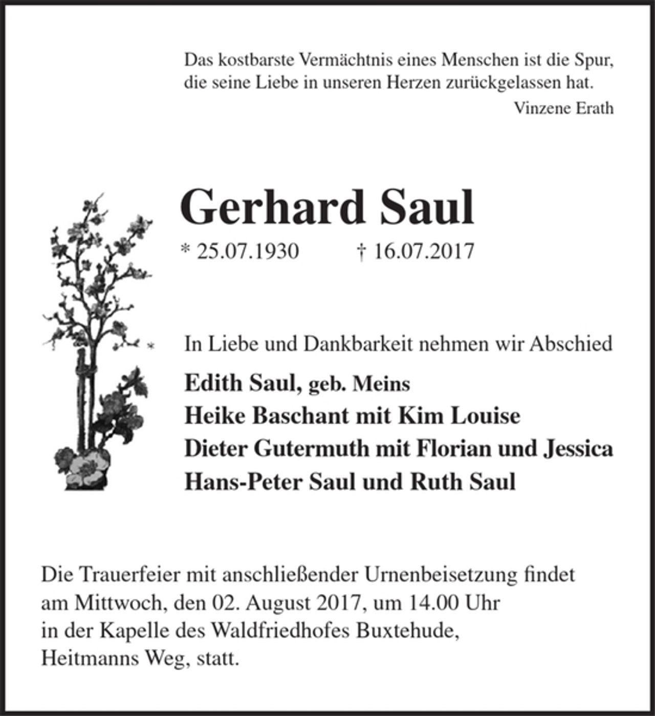 <p>Das kostbarste Vermächtnis eines Menschen ist die Spur,<br />die seine Liebe in unseren Herzen zurückgelassen hat.<br />Vinzene Erath</p><p>Gerhard Saul<br />* 25.07.1930 + 16.07.2017</p><p>In Liebe und Dankbarkeit nehmen wir Abschied<br />Edith Saul geb. Meins<br />Heike Baschant mit Kim Louise<br />Dieter Gutermuth mit Florian und Jessica<br />Hans-Peter Saul und Ruth Saul</p><p>Die Trauerfeier mit anschließender Urnenbeisetzung findet am Mittwoch, den 02. August 2017, um 14.00 Uhr in der Kapelle des Waldfriedhofes Buxtehude, Heitmanns Weg, statt.</p>