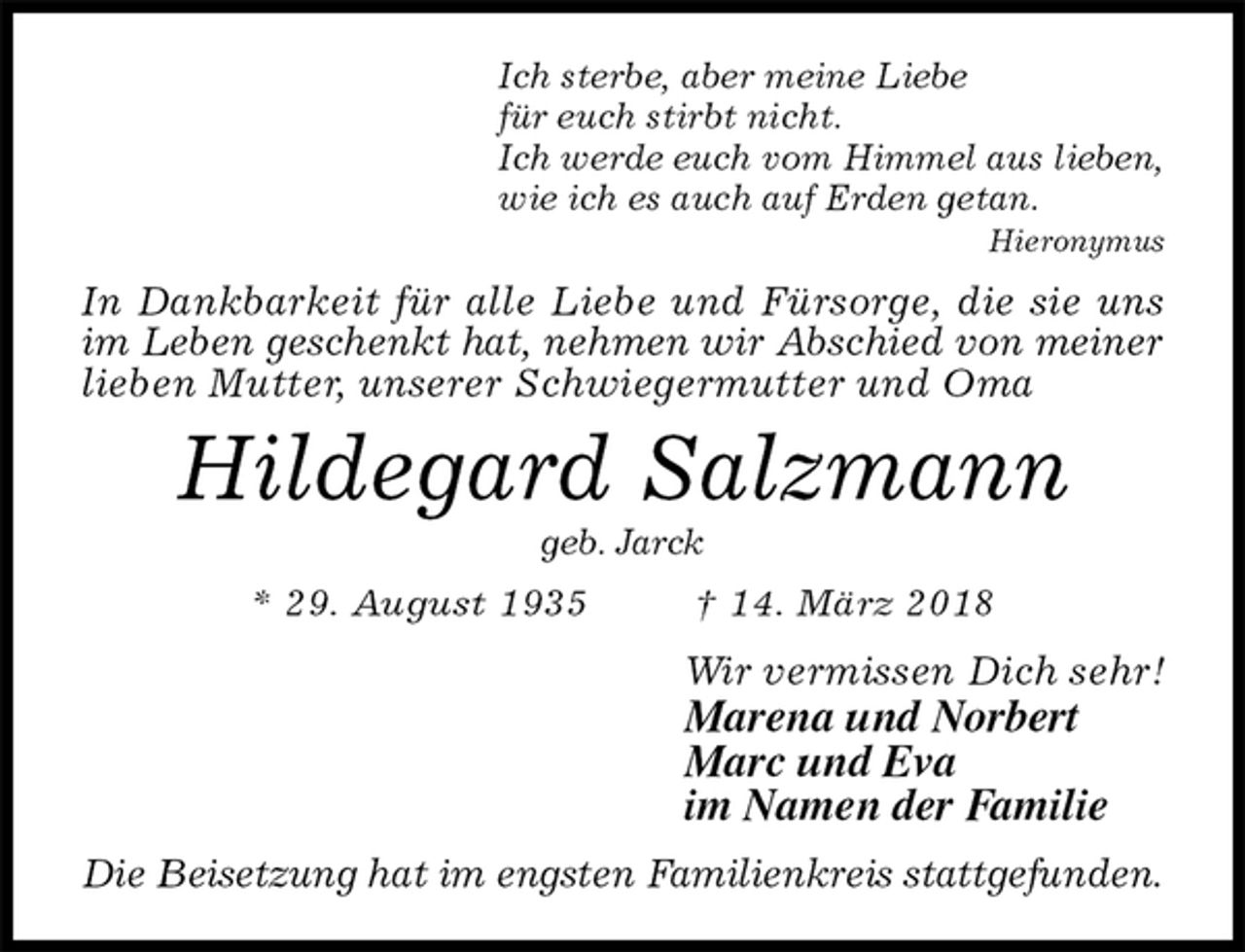 <p>Ich sterbe, aber meine Liebe<br />für euch stirbt nicht.<br />Ich werde euch vom Himmel aus lieben,<br />wie ich es auch auf Erden getan.<br />Hieronymus<br />In Dankbarkeit für alle Liebe und Fürsorge, die sie uns im Leben geschenkt hat, nehmen wir Abschied von meiner<br />lieben Mutter, unserer Schwiegermutter und Oma<br />Hildegard Salzmann<br />geb. Jarck<br />* 29. August 1935 † 14. März 2018<br />Wir vermissen Dich sehr!<br />Marena und Norbert<br />Marc und Eva<br />im Namen der Familie<br />Die Beisetzung hat im engsten Familienkreis stattgefunden.</p>