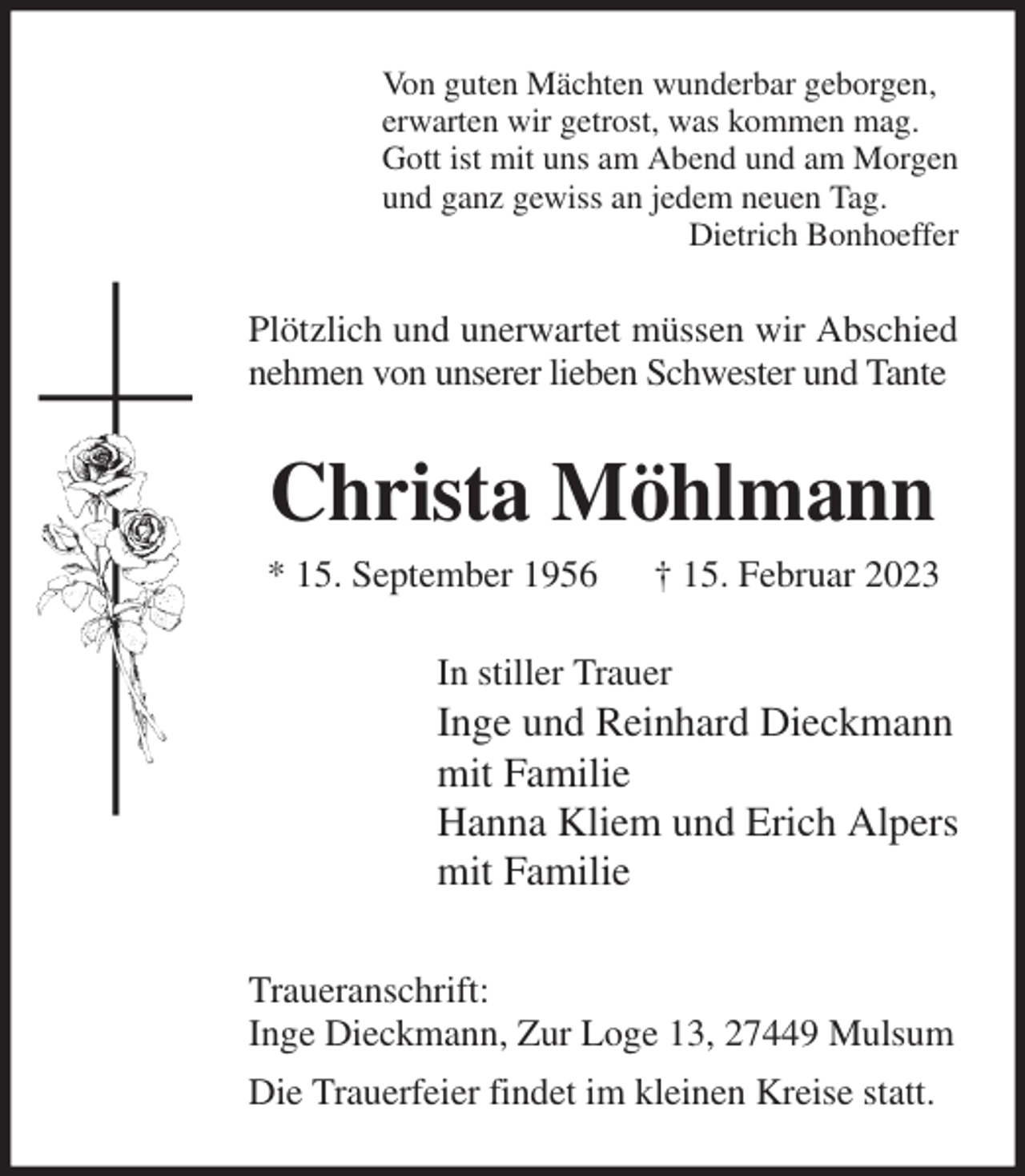 <p>Von guten Mächten wunderbar geborgen,<br />erwarten wir getrost, was kommen mag.<br />Gott ist mit uns am Abend und am Morgen<br />und ganz gewiss an jedem neuen Tag.<br />Dietrich Bonhoeffer<br />Plötzlich und unerwartet müssen wir Abschied nehmen von unserer lieben Schwester und Tante<br />Christa Möhlmann<br />* 15. September 1956 † 15. Februar 2023<br />In stiller Trauer<br />Inge und Reinhard Dieckmann<br />mit Familie<br />Hanna Kliem und Erich Alpers<br />mit Familie<br />Traueranschrift:<br />Inge Dieckmann, Zur Loge 13, 27449 Mulsum<br />Die Trauerfeier findet im kleinen Kreise statt.</p>