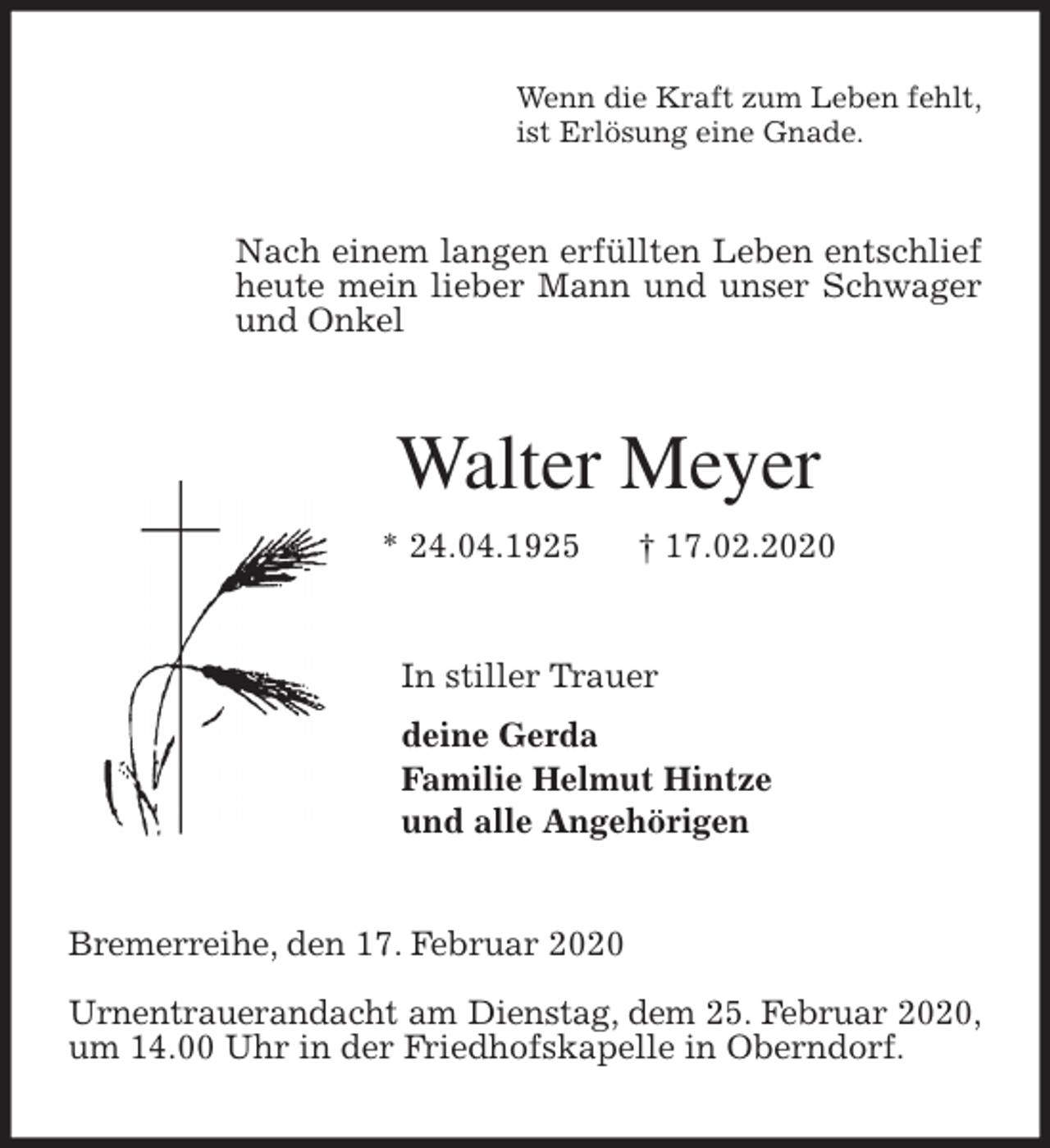 <p>Wenn die Kraft zum Leben fehlt,<br />ist Erlösung eine Gnade.<br />Nach einem langen erfüllten Leben entschlief heute mein lieber Mann und unser Schwager und Onkel<br />Walter Meyer<br />* 24.04.1925 † 17.02.2020<br />In stiller Trauer<br />deine Gerda<br />Familie Helmut Hintze<br />und alle Angehörigen<br />Bremerreihe, den 17. Februar 2020</p>
<p>Urnentrauerandacht am Dienstag, dem 25. Februar 2020,<br />um 14.00 Uhr in der Friedhofskapelle in Oberndorf.</p>