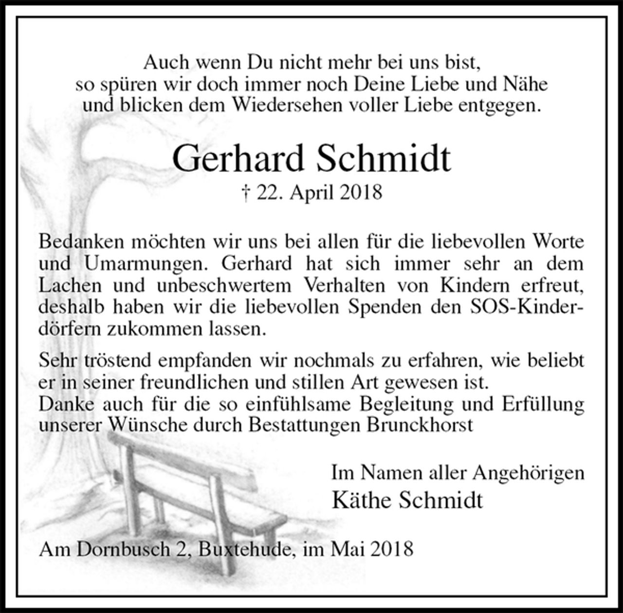 <p>Auch wenn Du nicht mehr bei uns bist,<br />so spüren wir doch immer noch Deine Liebe und Nähe<br />und blicken dem Wiedersehen voller Liebe entgegen.<br />Gerhard Schmidt<br />† 22. April 2018<br />Bedanken möchten wir uns bei allen für die liebevollen Worte und Umarmungen. Gerhard hat sich immer sehr an dem<br />Lachen und unbeschwertem Verhalten von Kindern erfreut, deshalb haben wir die liebevollen Spenden den SOS-Kinderdörfern zukommen lassen.<br />Sehr tröstend empfanden wir nochmals zu erfahren, wie beliebt<br />er in seiner freundlichen und stillen Art gewesen ist.<br />Danke auch für die so einfühlsame Begleitung und Erfüllung unserer Wünsche durch Bestattungen Brunckhorst<br />Im Namen aller Angehörigen<br />Käthe Schmidt<br />Am Dornbusch 2, Buxtehude, im Mai 2018</p>