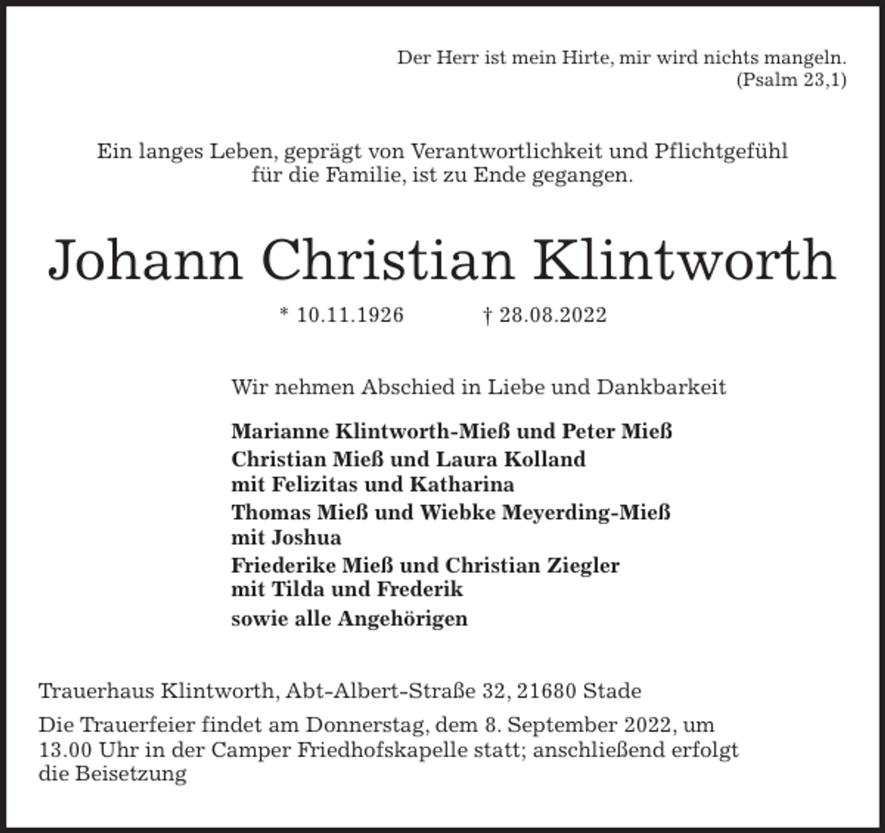 <p>Der Herr ist mein Hirte, mir wird nichts mangeln.<br />(Psalm 23,1)<br />Ein langes Leben, geprägt von Verantwortlichkeit und Pflichtgefühl<br />für die Familie, ist zu Ende gegangen.<br />Johann Christian Klintworth<br />* 10.11.1926 † 28.08.2022<br />Wir nehmen Abschied in Liebe und Dankbarkeit<br />Marianne Klintworth-Mieß und Peter Mieß<br />Christian Mieß und Laura Kolland<br />mit Felizitas und Katharina<br />Thomas Mieß und Wiebke Meyerding-Mieß<br />mit Joshua<br />Friederike Mieß und Christian Ziegler<br />mit Tilda und Frederik<br />sowie alle Angehörigen<br />Trauerhaus Klintworth, Abt-Albert-Straße 32, 21680 Stade<br />Die Trauerfeier findet am Donnerstag, dem 8. September 2022, um<br />13.00 Uhr in der Camper Friedhofskapelle statt; anschließend erfolgt<br />die Beisetzung</p>