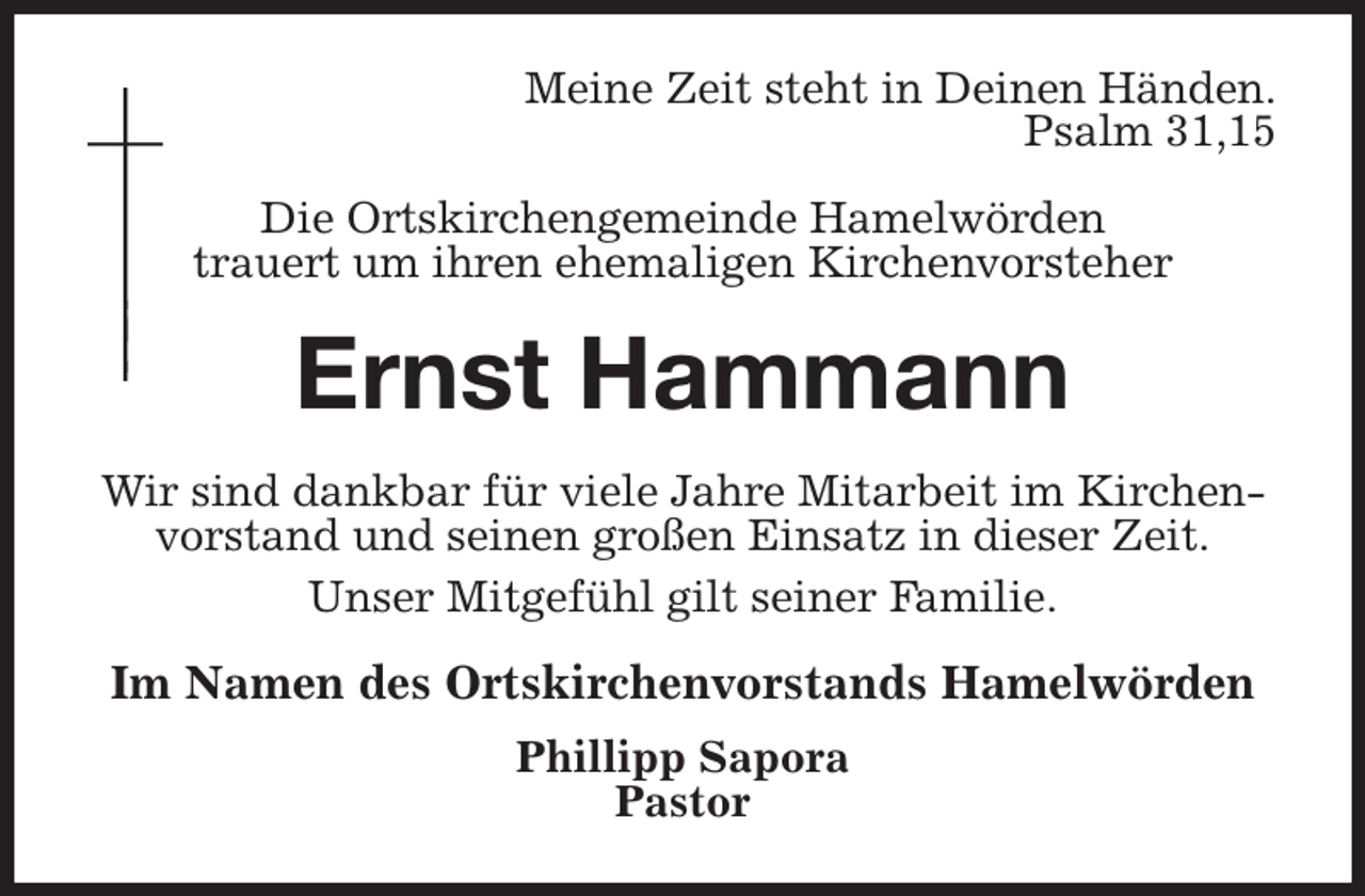 <p>Meine Zeit steht in Deinen Händen.<br />Psalm 31,15<br />Die Ortskirchengemeinde Hamelwörden<br />trauert um ihren ehemaligen Kirchenvorsteher<br />Ernst Hammann<br />Wir sind dankbar für viele Jahre Mitarbeit im Kirchenvorstand und seinen großen Einsatz in dieser Zeit.<br />Unser Mitgefühl gilt seiner Familie.<br />Im Namen des Ortskirchenvorstands Hamelwörden<br />Phillipp Sapora<br />Pastor</p>