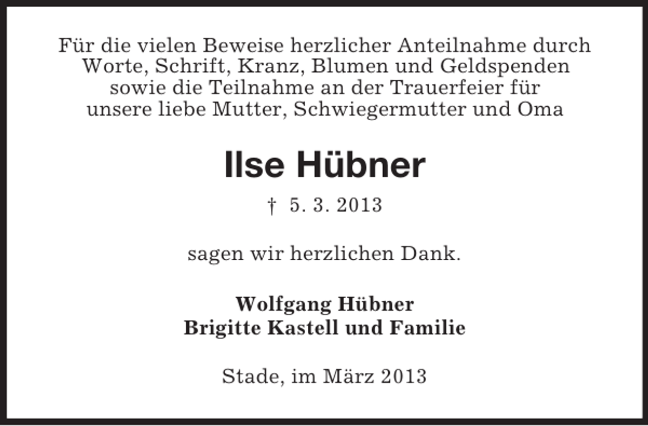 <p>Für die vielen Beweise herzlicher Anteilnahme durch<br />Worte, Schrift, Kranz, Blumen und Geldspenden<br />sowie die Teilnahme an der Trauerfeier für<br />unsere liebe Mutter, Schwiegermutter und Oma</p><p>Ilse Hübner<br />† 5. 3. 2013<br />sagen wir herzlichen Dank.<br />Wolfgang Hübner<br />Brigitte Kastell und Familie<br />Stade, im März 2013</p>