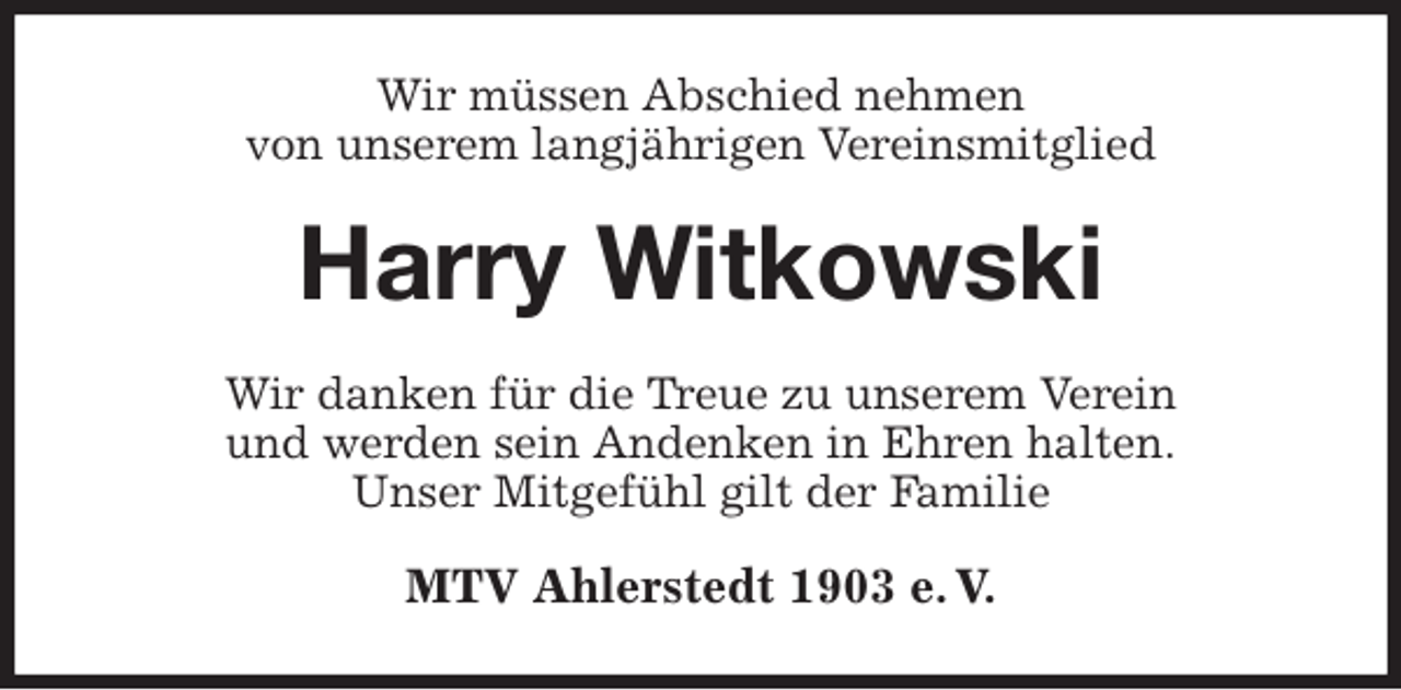 <p>Wir müssen Abschied nehmen<br />von unserem langjährigen Vereinsmitglied<br />Harry Witkowski<br />Wir danken für die Treue zu unserem Verein<br />und werden sein Andenken in Ehren halten.<br />Unser Mitgefühl gilt der Familie<br />MTV Ahlerstedt 1903 e. V.</p>