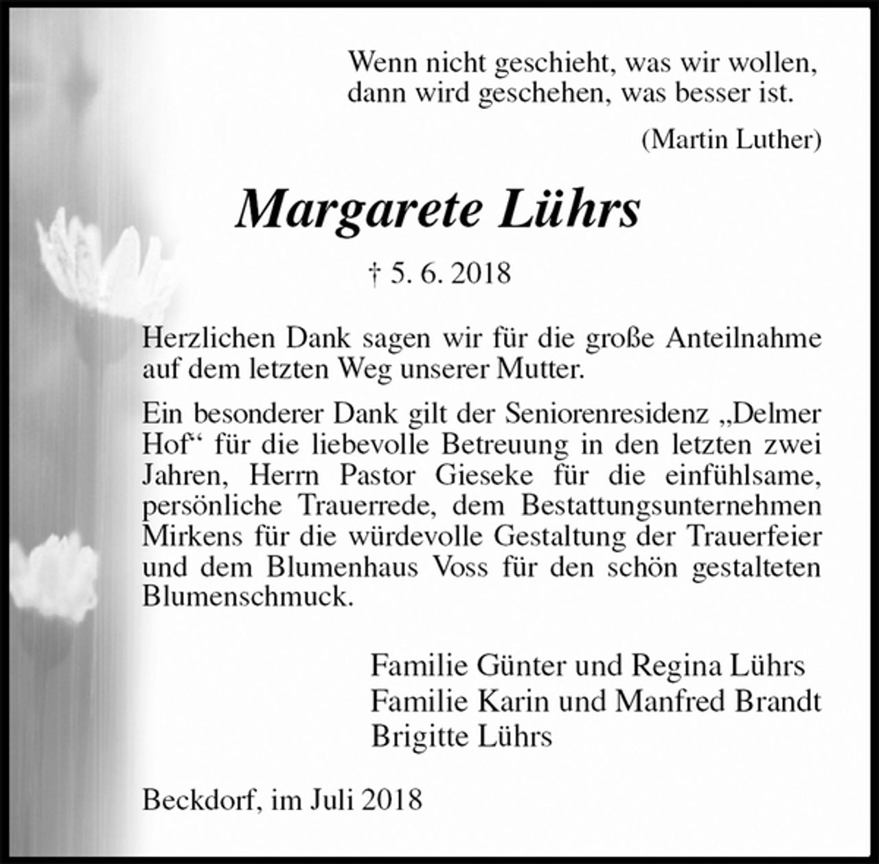 <p>Wenn nicht geschieht, was wir wollen,<br />dann wird geschehen, was besser ist.<br />(Martin Luther)<br />Margarete Lührs<br />† 5. 6. 2018<br />Herzlichen Dank sagen wir für die große Anteilnahme auf dem letzten Weg unserer Mutter.<br />Ein besonderer Dank gilt der Seniorenresidenz „Delmer<br />Hof“ für die liebevolle Betreuung in den letzten zwei Jahren, Herrn Pastor Gieseke für die einfühlsame,<br />persönliche Trauerrede, dem Bestattungsunternehmen Mirkens für die würdevolle Gestaltung der Trauerfeier und dem Blumenhaus Voss für den schön gestalteten Blumenschmuck.<br />Familie Günter und Regina Lührs<br />Familie Karin und Manfred Brandt<br />Brigitte Lührs<br />Beckdorf, im Juli 2018</p>