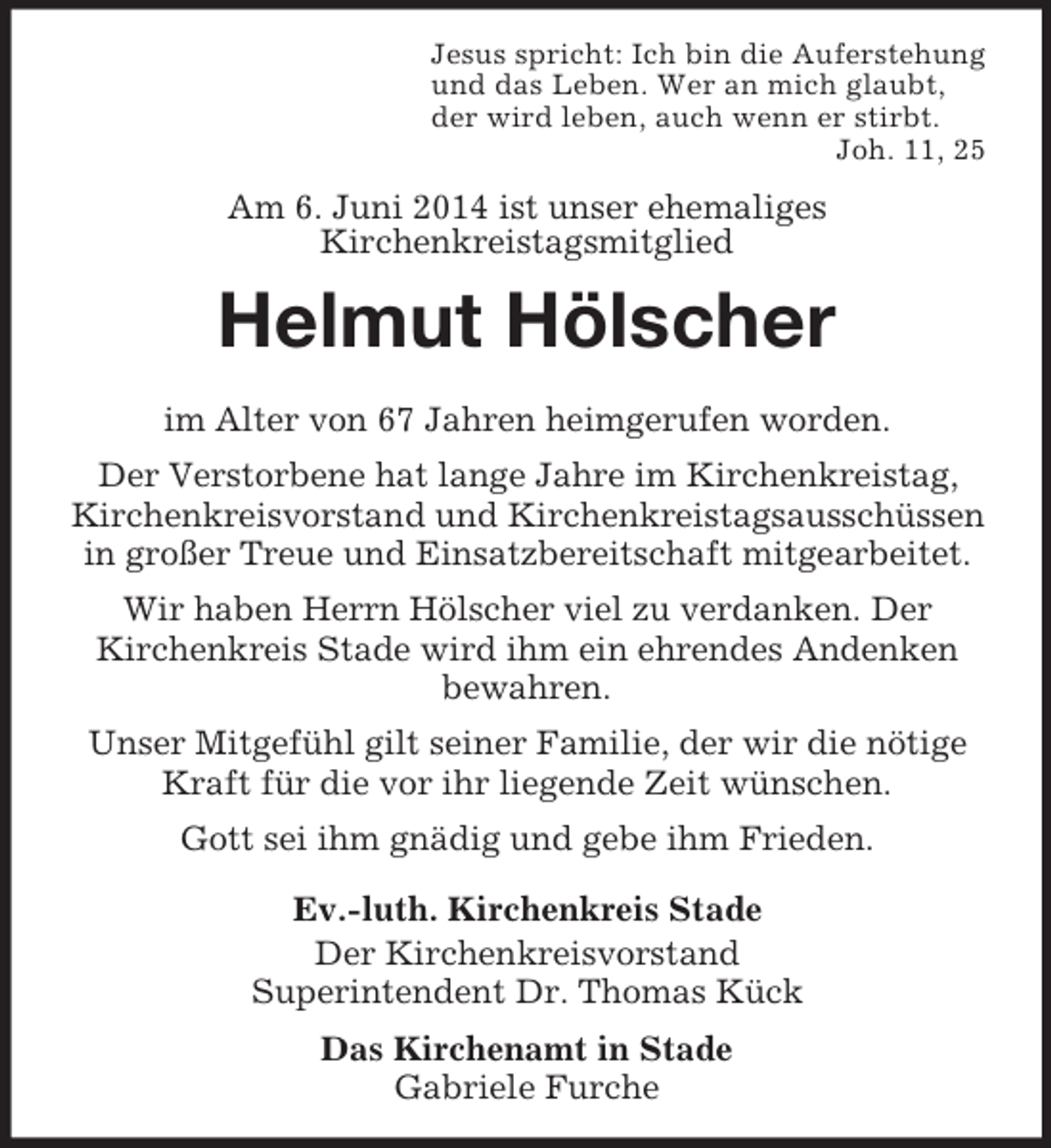 <p>Jesus spricht: Ich bin die Auferstehung<br />und das Leben. Wer an mich glaubt,<br />der wird leben, auch wenn er stirbt.<br />Joh. 11, 25<br />Am 6. Juni 2014 ist unser ehemaliges<br />Kirchenkreistagsmitglied<br />Helmut Hölscher</p><p>im Alter von 67 Jahren heimgerufen worden.<br />Der Verstorbene hat lange Jahre im Kirchenkreistag, Kirchenkreisvorstand und Kirchenkreistagsausschüssen in großer Treue und Einsatzbereitschaft mitgearbeitet.<br />Wir haben Herrn Hölscher viel zu verdanken. Der<br />Kirchenkreis Stade wird ihm ein ehrendes Andenken bewahren.<br />Unser Mitgefühl gilt seiner Familie, der wir die nötige Kraft für die vor ihr liegende Zeit wünschen.<br />Gott sei ihm gnädig und gebe ihm Frieden.<br />Ev.-luth. Kirchenkreis Stade<br />Der Kirchenkreisvorstand<br />Superintendent Dr. Thomas Kück<br />Das Kirchenamt in Stade<br />Gabriele Furche</p>