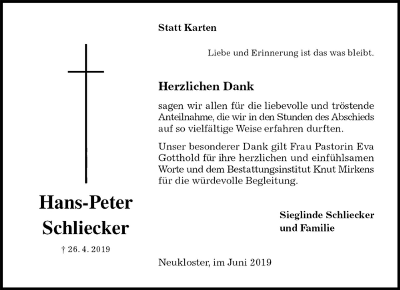 <p>Statt Karten<br />Liebe und Erinnerung ist das was bleibt.<br />Herzlichen Dank<br />sagen wir allen für die liebevolle und tröstende<br />Anteilnahme, die wir in den Stunden des Abschieds auf so vielfältige Weise erfahren durften.<br />Unser besonderer Dank gilt Frau Pastorin Eva Gotthold für ihre herzlichen und einfühlsamen Worte und dem Bestattungsinstitut Knut Mirkens für die würdevolle Begleitung.<br />Sieglinde Schliecker<br />und Familie<br />Neukloster, im Juni 2019<br />Hans-Peter<br />Schliecker<br />† 26. 4. 2019</p>