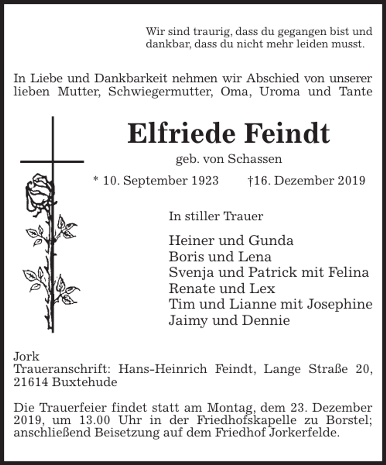 <p>Wir sind traurig, dass du gegangen bist und<br />dankbar, dass du nicht mehr leiden musst.<br />In Liebe und Dankbarkeit nehmen wir Abschied von unserer<br />lieben Mutter, Schwiegermutter, Oma, Uroma und Tante<br />Elfriede Feindt<br />geb. von Schassen<br />* 10. September 1923 †16. Dezember 2019<br />In stiller Trauer<br />Heiner und Gunda<br />Boris und Lena<br />Svenja und Patrick mit Felina<br />Renate und Lex<br />Tim und Lianne mit Josephine<br />Jaimy und Dennie<br />Jork<br />Traueranschrift: Hans-Heinrich Feindt, Lange Straße 20, 21614 Buxtehude</p>
<p>Die Trauerfeier findet statt am Montag, dem 23. Dezember 2019, um 13.00 Uhr in der Friedhofskapelle zu Borstel;<br />anschließend Beisetzung auf dem Friedhof Jorkerfelde.</p>