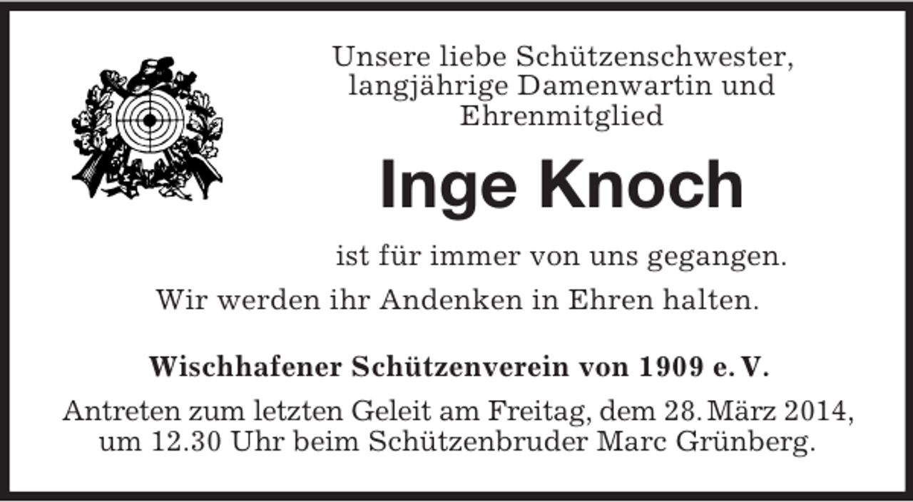 <p>Unsere liebe Schützenschwester,<br />langjährige Damenwartin und<br />Ehrenmitglied<br />Inge Knoch<br />ist für immer von uns gegangen.<br />Wir werden ihr Andenken in Ehren halten.<br />Wischhafener Schützenverein von 1909 e. V.</p><p>Antreten zum letzten Geleit am Freitag, dem 28. März 2014, um 12.30 Uhr beim Schützenbruder Marc Grünberg.</p>