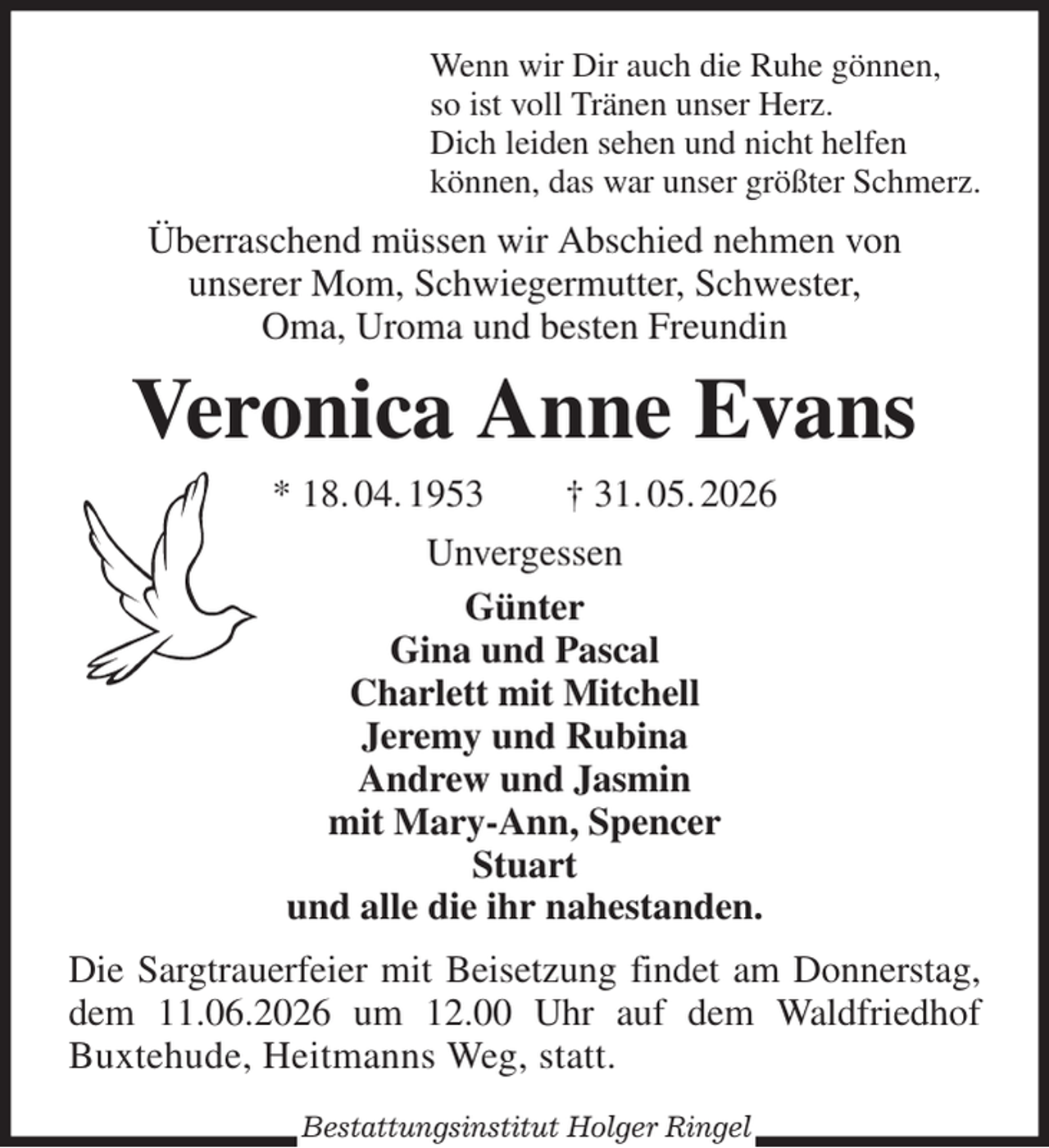 <p>Wenn wir Dir auch die Ruhe gönnen,<br />so ist voll Tränen unser Herz.<br />Dich leiden sehen und nicht helfen<br />können, das war unser größter Schmerz.<br />Überraschend müssen wir Abschied nehmen von<br />unserer Mom, Schwiegermutter, Schwester,<br />Oma, Uroma und besten Freundin<br />Veronica Anne Evans<br />* 18. 04. 1953 † 31. 05. 2026<br />Unvergessen<br />Günter<br />Gina und Pascal<br />Charlett mit Mitchell<br />Jeremy und Rubina<br />Andrew und Jasmin<br />mit Mary-Ann, Spencer<br />Stuart<br />und alle die ihr nahestanden.<br />Die Sargtrauerfeier mit Beisetzung findet am Donnerstag,<br />dem 11.06.2026 um 12.00 Uhr auf dem Waldfriedhof<br />Buxtehude, Heitmanns Weg, statt.</p><p>Bestattungsinstitut Holger Ringel</p>