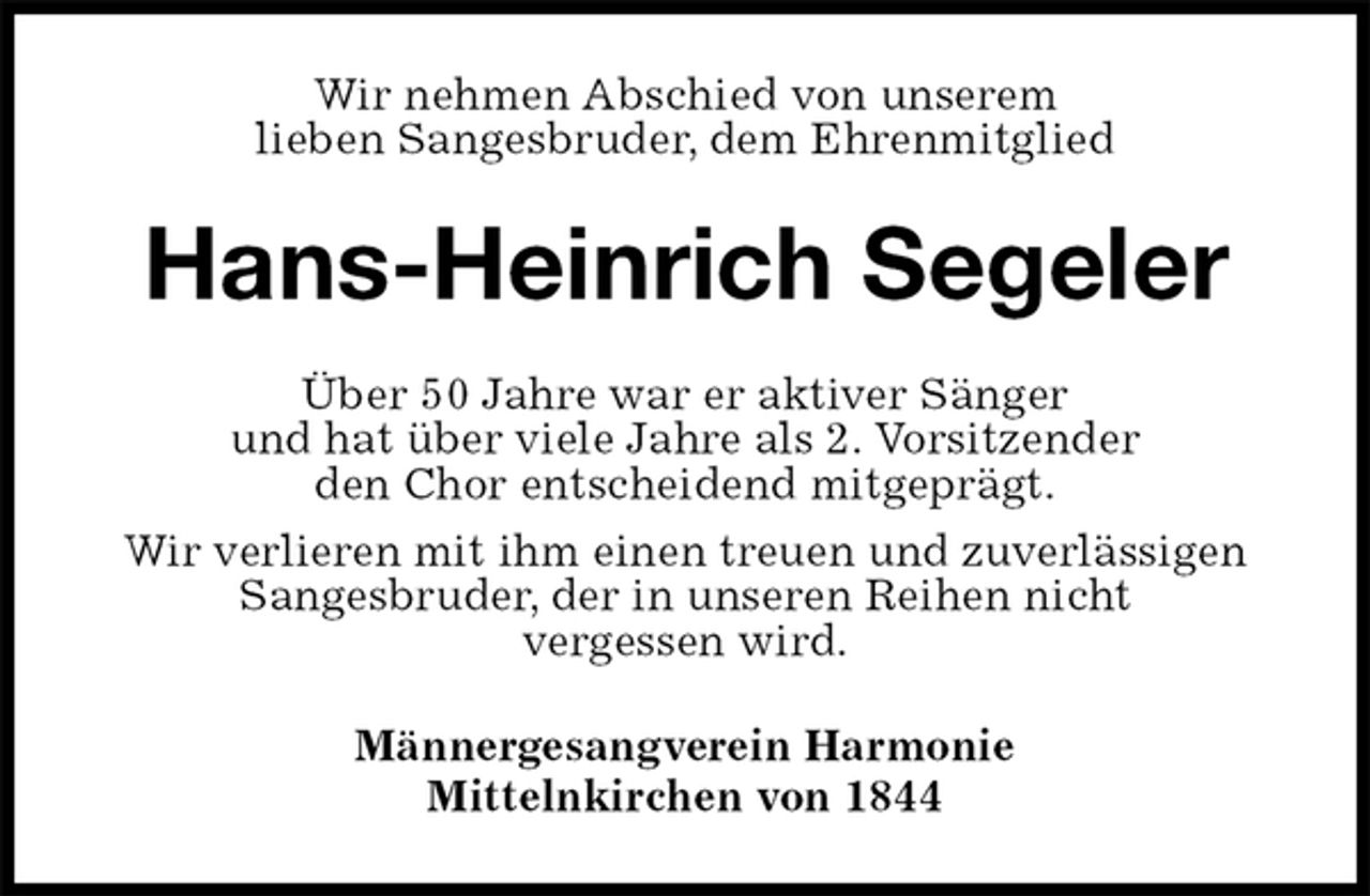 <p>Wir nehmen Abschied von unserem<br />lieben Sangesbruder, dem Ehrenmitglied<br />Hans-Heinrich Segeler<br />Über 50 Jahre war er aktiver Sänger<br />und hat über viele Jahre als 2. Vorsitzender<br />den Chor entscheidend mitgeprägt.<br />Wir verlieren mit ihm einen treuen und zuverlässigen Sangesbruder, der in unseren Reihen nicht<br />vergessen wird.<br />Männergesangverein Harmonie<br />Mittelnkirchen von 1844</p>