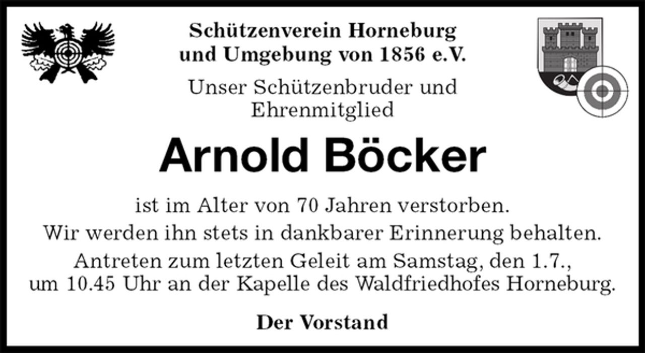 <p>Schützenverein Horneburg<br />und Umgebung von 1856 e.V.<br />Unser Schützenbruder und<br />Ehrenmitglied<br />Arnold Böcker<br />Der Vorstand<br />ist im Alter von 70 Jahren verstorben.<br />Wir werden ihn stets in dankbarer Erinnerung behalten.<br />Antreten zum letzten Geleit am Samstag, den 1.7.,<br />um 10.45 Uhr an der Kapelle des Waldfriedhofes Horneburg.</p>