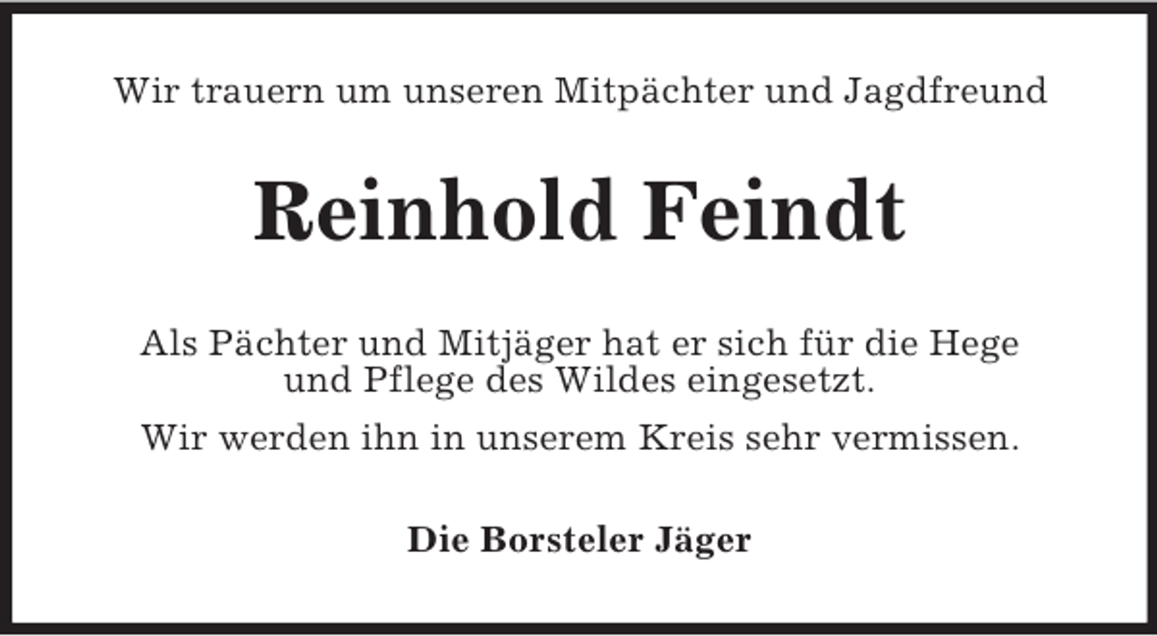 <p>Wir trauern um unseren Mitpächter und Jagdfreund<br />Reinhold Feindt<br />Als Pächter und Mitjäger hat er sich für die Hege<br />und Pflege des Wildes eingesetzt.<br />Wir werden ihn in unserem Kreis sehr vermissen.<br />Die Borsteler Jäger</p>