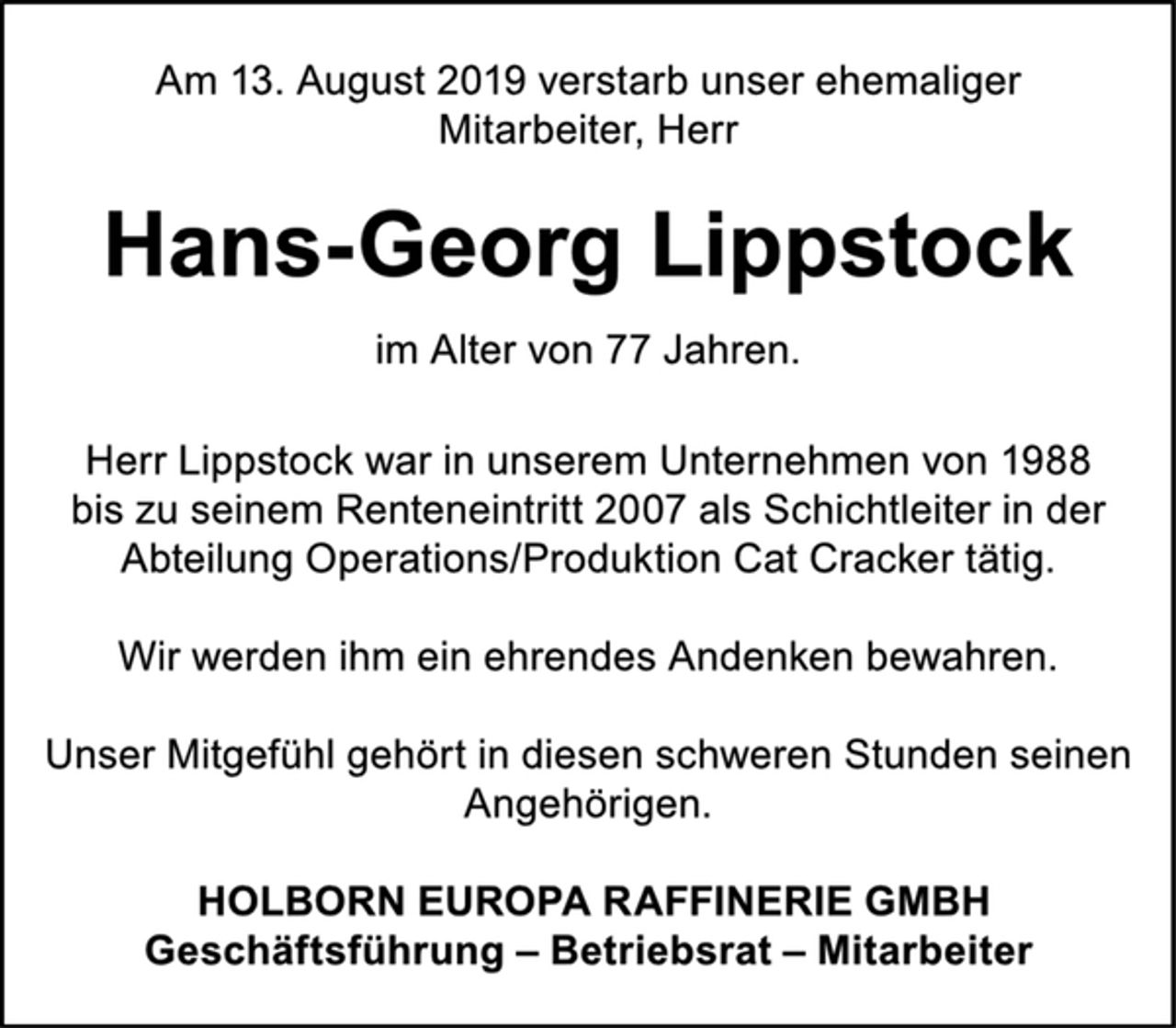 <p>Am 13. August 2019 verstarb unser ehemaliger<br />Mitarbeiter, Herr<br />Hans-Georg Lippstock<br />im Alter von 77 Jahren.<br />Herr Lippstock war in unserem Unternehmen von 1988<br />bis zu seinem Renteneintritt 2007 als Schichtleiter in der<br />Abteilung Operations/Produktion Cat Cracker tätig.<br />Wir werden ihm ein ehrendes Andenken bewahren.<br />Unser Mitgefühl gehört in diesen schweren Stunden seinen<br />Angehörigen.<br />HOLBORN EUROPA RAFFINERIE GMBH<br />Geschäftsführung – Betriebsrat – Mitarbeiter</p>