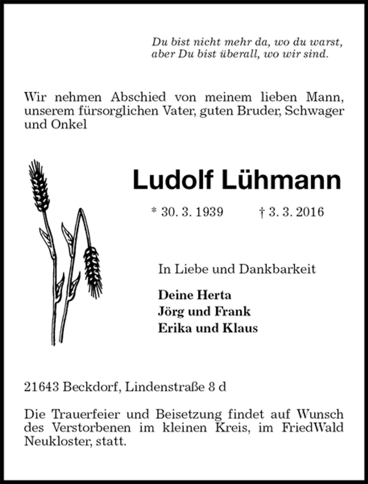 <p>Wir nehmen Abschied von meinem lieben Mann,<br />unserem fürsorglichen Vater, guten Bruder, Schwager und Onkel<br />Ludolf Lühmann<br />* 30. 3. 1939 † 3. 3. 2016<br />In Liebe und Dankbarkeit</p>
<p>Deine Herta<br />Jörg und Frank<br />Erika und Klaus<br />21643 Beckdorf, Lindenstraße 8 d</p>
<p>Die Trauerfeier und Beisetzung findet auf Wunsch des Verstorbenen im kleinen Kreis, im FriedWald Neukloster, statt.</p>
<p>Du bist nicht mehr da, wo du warst,<br />aber Du bist überall, wo wir sind.</p>