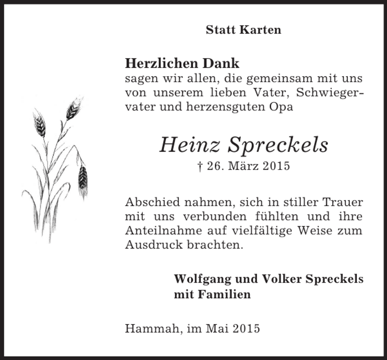 <p>Statt Karten<br />Herzlichen Dank<br />sagen wir allen, die gemeinsam mit uns von unserem lieben Vater, Schwiegervater und herzensguten Opa<br />Heinz Spreckels<br />† 26. März 2015<br />Abschied nahmen, sich in stiller Trauer mit uns verbunden fühlten und ihre Anteilnahme auf vielfältige Weise zum Ausdruck brachten.<br />Wolfgang und Volker Spreckels<br />mit Familien<br />Hammah, im Mai 2015</p>