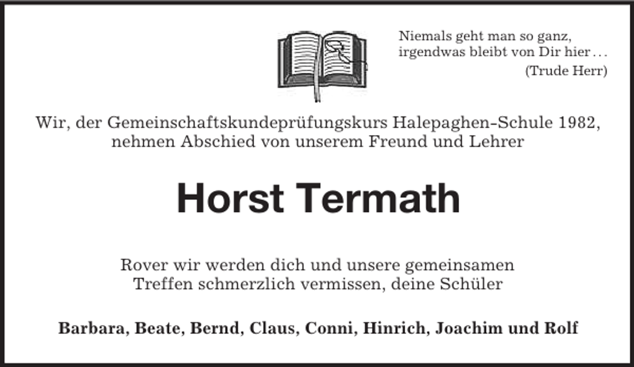 <p>Niemals geht man so ganz,<br />irgendwas bleibt von Dir hier . . .<br />(Trude Herr)</p><p>Wir, der Gemeinschaftskundeprüfungskurs Halepaghen-Schule 1982,<br />nehmen Abschied von unserem Freund und Lehrer</p><p>Horst Termath<br />Rover wir werden dich und unsere gemeinsamen<br />Treffen schmerzlich vermissen, deine Schüler<br />Barbara, Beate, Bernd, Claus, Conni, Hinrich, Joachim und Rolf</p>