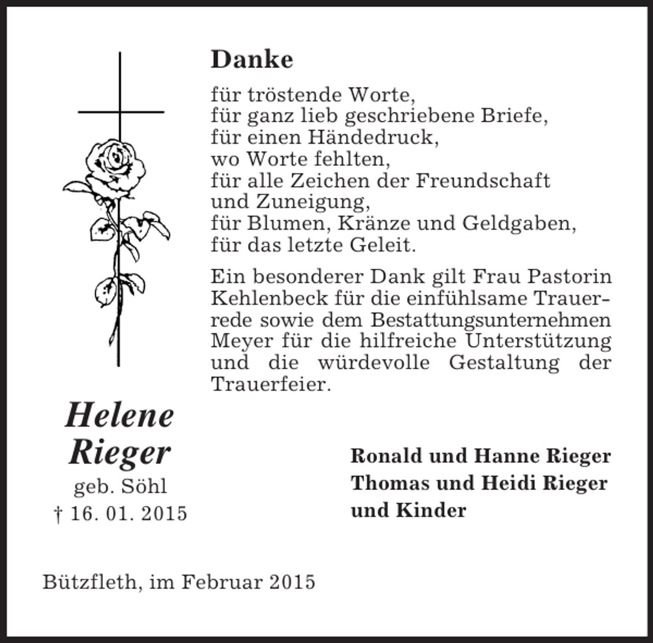 <p>Helene<br />Rieger<br />geb. Söhl<br />† 16. 01. 2015<br />Danke<br />für tröstende Worte,<br />für ganz lieb geschriebene Briefe,<br />für einen Händedruck,<br />wo Worte fehlten,<br />für alle Zeichen der Freundschaft<br />und Zuneigung,<br />für Blumen, Kränze und Geldgaben,<br />für das letzte Geleit.<br />Ein besonderer Dank gilt Frau Pastorin Kehlenbeck für die einfühlsame Trauer-<br />rede sowie dem Bestattungsunternehmen<br />Meyer für die hilfreiche Unterstützung und die würdevolle Gestaltung der Trauerfeier.<br />Ronald und Hanne Rieger<br />Thomas und Heidi Rieger<br />und Kinder<br />Bützfleth, im Februar 2015</p>